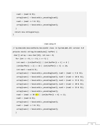 72
num3 = (num2 & 31);
array[num++] = SessionId.s_encoding[num3];
num3 = (num2 >> 5 & 31);
array[num++] = SessionId.s_encoding[num3];
}
return new string(array);
}
Code Listing 19
// System.Web.SessionState.SessionId class in System.Web.dll version 4.0
private static string Encode(byte[] buffer) {
char[] array = new char[24]; int num = 0;
for (int i = 0; i < 15; i += 5) {
int num2 = (int)buffer[i] | (int)buffer[i + 1] << 8 |
(int)buffer[i + 2] << 16 | (int)buffer[i + 3] << 24;
int num3 = num2 & 31;
array[num++] = SessionId.s_encoding[num3]; num3 = (num2 >> 5 & 31);
array[num++] = SessionId.s_encoding[num3]; num3 = (num2 >> 10 & 31);
array[num++] = SessionId.s_encoding[num3]; num3 = (num2 >> 15 & 31);
array[num++] = SessionId.s_encoding[num3]; num3 = (num2 >> 20 & 31);
array[num++] = SessionId.s_encoding[num3]; num3 = (num2 >> 25 & 31);
array[num++] = SessionId.s_encoding[num3];
num2 = (num2 >> 30 & 3 | (int)buffer[i + 4] << 2);
num3 = (num2 & 31);
array[num++] = SessionId.s_encoding[num3];
num3 = (num2 >> 5 & 31);
array[num++] = SessionId.s_encoding[num3];
}
 