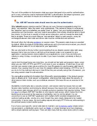 74
The root of the problem is that session state was never designed to be used for authentication,
yet it is very commonly used to implement ASP.NET authentication. Developer ignorance, poor
documentation, and ease of misuse all contribute to this dangerous abuse.
Tip: ASP.NET session state should never be used for authentication.
What should session state be used for? We are not sure. Someone suggested using it for
sticky “non-sensitive” data, like users’ color preferences. This makes no sense to us because
the “sensitive” part is not whether you prefer “blue” to “green,” but your implicit expectation of
ownership over that decision, and your implicit assumption that nobody should be able to hijack
that choice. It is the trust in sanctity of client-server interaction, and not merely the data itself,
that is at stake. There is no such thing as “non-sensitive” data in a web session—every bit
exchanged between client side and server side must be confidential and authentic.
Microsoft offers the following guidance on session state: “The session-state feature is enabled
by default. While the default configuration settings are set to the most secure values, you should
disable session state if it is not required for your application.”
We can only build on this by further recommending that you disable session state right away,
because that is how you know or will find out that session state is not required for your
application. Leaving session state enabled in your applications—even if you are fairly sure
nobody is using it today—is asking for trouble. If you leave it enabled, somebody is likely to
abuse it.
Just to kick the dead horse one more time, you should not feel safe using session state—even
when you are 100% HTTPS and HTTP is not even in your vocabulary. A valid User-A can still
set their own session state values and then fix User-B’s session to use the same valid User-A
session, thus causing User-B to use User-A’s session without even knowing—HTTPS or not. If
you try to fix it by making it obvious to User-B that they are actually using User-A’s session, you
are using session state for authentication.
You can gather another bit of wisdom from Microsoft’s recommendation: If the default session
state is already at its “most secure” configuration, what does that imply about the security of
other session state modes, such as cookieless sessions? We leave this as an exercise to the
reader.
Availability is technically also a security concern, and session state has issues here as well.
Session state handlers are blocking by default because they require both read and write access
to the session state storage, which is a mutually exclusive operation that requires locking. There
is a way to configure ASP.NET handlers to only require read access, which makes them non-
blocking and concurrent (at the expense of writability), but it is not the default. It is not
uncommon to see an ASP.NET application with multiple AJAX-enabled independent web
sections loading serially, one-by-one, even though they were clearly designed to be loaded
concurrently. In some cases, the last-loading request will simply HTTP-time-out while waiting in
this artificial session state handler queue.
If you have a user-specific, server-side state to maintain, use in-memory cache (single-server,
non-persistent), a distributed cache (such as Redis), or simply leverage your main database
with a simple optional caching layer. There are also many fast key-value stores (which is what
 
