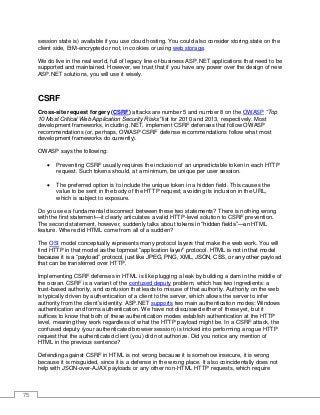 75
session state is) available if you use cloud hosting. You could also consider storing state on the
client side, EtM-encrypted or not, in cookies or using web storage.
We do live in the real world, full of legacy line-of-business ASP.NET applications that need to be
supported and maintained. However, we trust that if you have any power over the design of new
ASP.NET solutions, you will use it wisely.
CSRF
Cross-site request forgery (CSRF) attacks are number 5 and number 8 on the OWASP “Top
10 Most Critical Web Application Security Risks” list for 2010 and 2013, respectively. Most
development frameworks, including .NET, implement CSRF defenses that follow OWASP
recommendations (or, perhaps, OWASP CSRF defense recommendations follow what most
development frameworks do currently).
OWASP says the following:
• Preventing CSRF usually requires the inclusion of an unpredictable token in each HTTP
request. Such tokens should, at a minimum, be unique per user session.
• The preferred option is to include the unique token in a hidden field. This causes the
value to be sent in the body of the HTTP request, avoiding its inclusion in the URL,
which is subject to exposure.
Do you see a fundamental disconnect between these two statements? There is nothing wrong
with the first statement—it clearly articulates a valid HTTP-level solution to CSRF prevention.
The second statement, however, suddenly talks about tokens in “hidden fields”—an HTML
feature. Where did HTML come from all of a sudden?
The OSI model conceptually represents many protocol layers that make the web work. You will
find HTTP in that model as the topmost “application layer” protocol. HTML is not in that model
because it is a “payload” protocol, just like JPEG, PNG, XML, JSON, CSS, or any other payload
that can be transferred over HTTP.
Implementing CSRF defenses in HTML is like plugging a leak by building a dam in the middle of
the ocean. CSRF is a variant of the confused deputy problem, which has two ingredients: a
trust-based authority, and confusion that leads to misuse of that authority. Authority on the web
is typically driven by authentication of a client to the server, which allows the server to infer
authority from the client’s identity. ASP.NET supports two main authentication modes: Windows
authentication and forms authentication. We have not discussed either of these yet, but it
suffices to know that both of these authentication modes establish authentication at the HTTP
level, meaning they work regardless of what the HTTP payload might be. In a CSRF attack, the
confused deputy (your authenticated browser session) is tricked into performing a rogue HTTP
request that the authenticated client (you) did not authorize. Did you notice any mention of
HTML in the previous sentence?
Defending against CSRF in HTML is not wrong because it is somehow insecure, it is wrong
because it is misguided, since it is a defense in the wrong place. It also coincidentally does not
help with JSON-over-AJAX payloads or any other non-HTML HTTP requests, which require
 