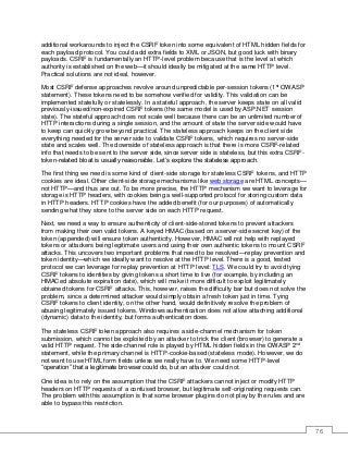 76
additional workarounds to inject the CSRF token into some equivalent of HTML hidden fields for
each payload protocol. You could add extra fields to XML or JSON, but good luck with binary
payloads. CSRF is fundamentally an HTTP-level problem because that is the level at which
authority is established on the web—it should ideally be mitigated at the same HTTP level.
Practical solutions are not ideal, however.
Most CSRF defense approaches revolve around unpredictable per-session tokens (1st
OWASP
statement). These tokens need to be somehow verified for validity. This validation can be
implemented statefully or statelessly. In a stateful approach, the server keeps state on all valid
previously-issued/non-expired CSRF tokens (the same model is used by ASP.NET session
state). The stateful approach does not scale well because there can be an unlimited number of
HTTP interactions during a single session, and the amount of state the server side would have
to keep can quickly grow beyond practical. The stateless approach keeps on the client side
everything needed for the server side to validate CSRF tokens, which requires no server-side
state and scales well. The downside of stateless approach is that there is more CSRF-related
info that needs to be sent to the server side, since server side is stateless, but this extra CSRF-
token-related bloat is usually reasonable. Let’s explore the stateless approach.
The first thing we need is some kind of client-side storage for stateless CSRF tokens, and HTTP
cookies are ideal. Other client-side storage mechanisms like web storage are HTML concepts—
not HTTP—and thus are out. To be more precise, the HTTP mechanism we want to leverage for
storage is HTTP headers, with cookies being a well-supported protocol for storing custom data
in HTTP headers. HTTP cookies have the added benefit (for our purposes) of automatically
sending what they store to the server side on each HTTP request.
Next, we need a way to ensure authenticity of client-side-stored tokens to prevent attackers
from making their own valid tokens. A keyed HMAC (based on a server-side secret key) of the
token (appended) will ensure token authenticity. However, HMAC will not help with replayed
tokens or attackers being legitimate users and using their own authentic tokens to mount CSRF
attacks. This uncovers two important problems that need to be resolved—replay prevention and
token identity—which we ideally want to resolve at the HTTP level. There is a good, tested
protocol we can leverage for replay prevention at HTTP level: TLS. We could try to avoid tying
CSRF tokens to identities by giving tokens a short time to live (for example, by including an
HMACed absolute expiration date), which will make it more difficult to exploit legitimately
obtained tokens for CSRF attacks. This, however, raises the difficulty bar but does not solve the
problem, since a determined attacker would simply obtain a fresh token just in time. Tying
CSRF tokens to client identity, on the other hand, would definitively resolve the problem of
abusing legitimately issued tokens. Windows authentication does not allow attaching additional
(dynamic) data to the identity, but forms authentication does.
The stateless CSRF token approach also requires a side-channel mechanism for token
submission, which cannot be exploited by an attacker to trick the client (browser) to generate a
valid HTTP request. The side-channel role is played by HTML hidden fields in the OWASP 2nd
statement, while the primary channel is HTTP-cookie-based (stateless mode). However, we do
not want to use HTML form fields unless we really have to. We need some HTTP-level
“operation” that a legitimate browser could do, but an attacker could not.
One idea is to rely on the assumption that the CSRF attackers cannot inject or modify HTTP
headers on HTTP requests of a confused browser, but legitimate self-originating requests can.
The problem with this assumption is that some browser plugins do not play by the rules and are
able to bypass this restriction.
 