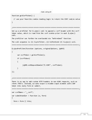 78
Code Listing 20
function getCsrfToken() {
// use your favorite cookie-reading logic to return the CSRF cookie value
}
/**************************************************************************
Set up a prefilter for $.ajax() call to append a csrf header with the csrf
token value, which is read from the csrf cookie prior to each $.ajax()
call.
The prefilter can further be overloaded via "beforeSend" function.
The call sequence is (1) $.prefilter; (2) beforeSend (3) $.ajax() call.
**************************************************************************/
$.ajaxPrefilter(function (options, originalOptions, jqXHR)
{
var csrfToken = getCsrfToken();
if (csrfToken)
{
jqXHR.setRequestHeader("X-CSRF", csrfToken);
}
});
/**************************************************************************
There is no way to add custom HTTP headers to non-AJAX requests, such as
<form> POSTs. Instead, we auto-inject a hidden input element with CSRF
token into every form on submit.
**************************************************************************/
var csrfName = "__csrf";
var submitHandler = function (e, form)
{
form = form || this;
 