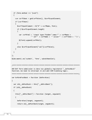 79
if (form.method === "post")
{
var csrfToken = getCsrfToken(), $csrfInputElement;
if (csrfToken)
{
$csrfInputElement = $("#" + csrfName, form);
if (!$csrfInputElement.length)
{
var csrfHtml = '<input type="hidden" name="' + csrfName +
'" id="' + csrfName + '" value="' + csrfToken + '"/>';
$(form).append(csrfHtml);
}
else $csrfInputElement["val"](csrfToken);
}
}
};
$(document).on('submit', 'form', submitHandler);
/**************************************************************************
ASP.NET form submission is done via globally registered "__doPostBack"
function. We need to intercept it and add CSRF-handling logic.
**************************************************************************/
var beforePostBack = function (beforeFunc)
{
var old__doPostBack = this["__doPostBack"];
if (old__doPostBack)
{
this["__doPostBack"] = function (target, argument)
{
beforeFunc(target, argument);
return old__doPostBack(target, argument);
 