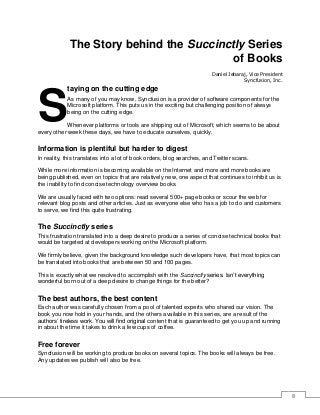 8
The Story behind the Succinctly Series
of Books
Daniel Jebaraj, Vice President
Syncfusion, Inc.
taying on the cutting edge
As many of you may know, Syncfusion is a provider of software components for the
Microsoft platform. This puts us in the exciting but challenging position of always
being on the cutting edge.
Whenever platforms or tools are shipping out of Microsoft, which seems to be about
every other week these days, we have to educate ourselves, quickly.
Information is plentiful but harder to digest
In reality, this translates into a lot of book orders, blog searches, and Twitter scans.
While more information is becoming available on the Internet and more and more books are
being published, even on topics that are relatively new, one aspect that continues to inhibit us is
the inability to find concise technology overview books.
We are usually faced with two options: read several 500+ page books or scour the web for
relevant blog posts and other articles. Just as everyone else who has a job to do and customers
to serve, we find this quite frustrating.
The Succinctly series
This frustration translated into a deep desire to produce a series of concise technical books that
would be targeted at developers working on the Microsoft platform.
We firmly believe, given the background knowledge such developers have, that most topics can
be translated into books that are between 50 and 100 pages.
This is exactly what we resolved to accomplish with the Succinctly series. Isn’t everything
wonderful born out of a deep desire to change things for the better?
The best authors, the best content
Each author was carefully chosen from a pool of talented experts who shared our vision. The
book you now hold in your hands, and the others available in this series, are a result of the
authors’ tireless work. You will find original content that is guaranteed to get you up and running
in about the time it takes to drink a few cups of coffee.
Free forever
Syncfusion will be working to produce books on several topics. The books will always be free.
Any updates we publish will also be free.
S
 