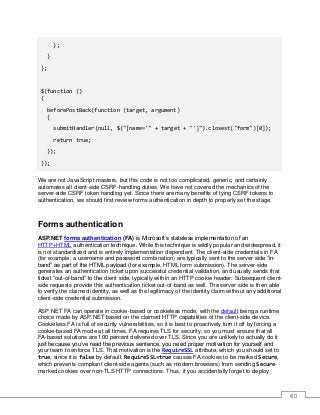 80
};
}
};
$(function ()
{
beforePostBack(function (target, argument)
{
submitHandler(null, $("[name='" + target + "']").closest("form")[0]);
return true;
});
});
We are not JavaScript masters, but this code is not too complicated, generic, and certainly
automates all client-side CSRF-handling duties. We have not covered the mechanics of the
server-side CSRF token handling yet. Since there are many benefits of tying CSRF tokens to
authentication, we should first review forms authentication in depth to properly set the stage.
Forms authentication
ASP.NET forms authentication (FA) is Microsoft’s stateless implementation of an
HTTP+HTML authentication technique. While this technique is wildly popular and widespread, it
is not standardized and is entirely implementation dependent. The client-side credentials in FA
(for example, a username and password combination) are typically sent to the server side “in-
band” as part of the HTML payload (for example, HTML form submission). The server-side
generates an authentication ticket upon successful credential validation, and usually sends that
ticket “out-of-band” to the client side, typically within an HTTP cookie header. Subsequent client-
side requests provide this authentication ticket out-of-band as well. The server side is then able
to verify the claimed identity, as well as the legitimacy of the identity claim without any additional
client-side credential submission.
ASP.NET FA can operate in cookie-based or cookieless mode, with the default being a runtime
choice made by ASP.NET based on the claimed HTTP capabilities of the client-side device.
Cookieless FA is full of security vulnerabilities, so it is best to proactively turn it off by forcing a
cookie-based FA mode at all times. FA requires TLS for security, so you must ensure that all
FA-based solutions are 100 percent delivered over TLS. Since you are unlikely to actually do it
just because you’ve read the previous sentence, you need proper motivation for yourself and
your team to enforce TLS. That motivation is the RequireSSL attribute, which you should set to
true, since it is false by default. RequireSSL=true causes FA cookies to be marked Secure,
which prevents compliant client-side agents (such as modern browsers) from sending Secure-
marked cookies over non-TLS HTTP connections. Thus, if you accidentally forget to deploy
 