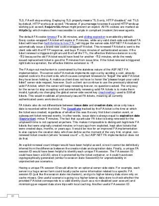 81
TLS, FA will stop working. Deploying TLS properly means “TLS only, HTTP disabled,” not “TLS
by default, HTTP works just as well.” However, if you manage to screw it up and HTTP ends up
working just as well, RequireSSL=true might prevent an exploit. All FA cookies are marked as
HttpOnly, which makes them inaccessible to scripts in compliant (modern) browser agents.
The default FA cookie timeout T is 30 minutes, and sliding expiration is enabled by default.
Every cookie-wrapped FA ticket will expire in T minutes, while any valid client-side-submitted FA
ticket with less than half-life time to live (TTL) will trigger the server-side ASP.NET FA module to
automatically issue a brand new cookie-wrapped FA ticket. This renewed FA ticket is sent to the
client side with the HTTP response, and buys T more minutes of authenticated access. If the
ticket renewal is triggered right around the half-life TTL, the effective lifetime extension is only
~T/2 because the old FA ticket would have lived for another ~T/2 minutes, while the newly
issued replacement ticket is good for T minutes from issue time. If the ticket renewal is triggered
right before expiration, the effective lifetime extension is ~T.
The FA sign-out mechanism is constrained by the stateless nature of the ASP.NET FA
implementation. The server-side FA module implements sign-out by sending a void, already-
expired cookie to the client side, which causes compliant browsers to “forget” the valid FA ticket
they have been holding. A malicious client does not have to honor the “please-forget-your-valid-
ticket” server-side request, however. Such a client can continue to use the previously obtained
valid FA ticket, which the server will keep renewing forever, no questions asked. The only way
for the server to stop accepting and automatically renewing valid FA tickets is to make them
invalid, typically via changing the global server-side secret key (machineKey) used to EtM all
tickets. This would invalidate all previously-issued FA tickets, meaning all currently
authenticated users are kicked out.
FA tickets also do not differentiate between issue date and creation date, since only issue
date is recorded within the ticket. The IssueDate tracked by the FA ticket is the time at which
the ticket was created, regardless of whether this was the very first ticket creation event, or
subsequent ticket renewal events. In other words, issue date is always equal to expiration date
(Expiration) minus T minutes. The fact that a particular FA ticket is being renewed for the
umpteenth time is not captured anywhere. This makes it impossible to distinguish legitimate FA
tickets that were originally created minutes or hours ago from exploited, kept-alive tickets that
were created days, months, or years ago. It would be nice for an improved FA implementation
to also capture the creation date, which we define as the moment of the very first, original, non-
renewed ticket creation (where “renewal count” = 0), but ASP.NET FA implementation does not
do that.
An explicit renewal count integer would have been helpful as well, since it cannot be definitively
inferred from the difference between the creation date and expiration date. Finally, a unique FA
session ID would have been helpful to identify each unique FA session. The FA session ID
could have been a GUID, since it is protected by the ticket container, or it could have been
cryptographically generated (similar to session state SessionID) for unpredictability in
unprotected-use scenarios.
Having a unique FA session ID would allow for an optional server-side state. For example, each
server in a huge server farm could locally cache some information related to a specific FA
session ID (just like the session state mechanism), and go to higher-latency data store only on
cache misses. One useful scenario is going to a higher-latency data store to check whether the
provided FA ticket corresponds to a valid identity (such as a non-disabled user account) and
minimizing per-request data store trips with local caching. Another useful FA session ID
 