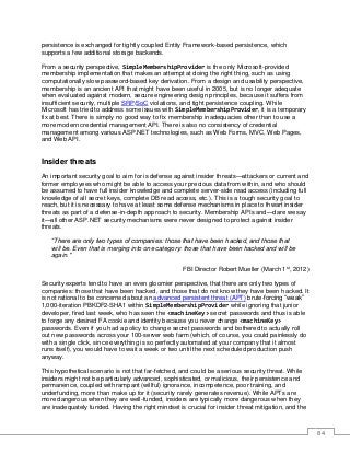 84
persistence is exchanged for tightly coupled Entity Framework-based persistence, which
supports a few additional storage backends.
From a security perspective, SimpleMembershipProvider is the only Microsoft-provided
membership implementation that makes an attempt at doing the right thing, such as using
computationally slow password-based key derivation. From a design and usability perspective,
membership is an ancient API that might have been useful in 2005, but is no longer adequate
when evaluated against modern, secure engineering design principles, because it suffers from
insufficient security, multiple SRP/SoC violations, and tight persistence coupling. While
Microsoft has tried to address some issues with SimpleMembershipProvider, it is a temporary
fix at best. There is simply no good way to fix membership inadequacies other than to use a
more modern credential management API. There is also no consistency of credential
management among various ASP.NET technologies, such as Web Forms, MVC, Web Pages,
and Web API.
Insider threats
An important security goal to aim for is defense against insider threats—attackers or current and
former employees who might be able to access your precious data from within, and who should
be assumed to have full insider knowledge and complete server-side read access (including full
knowledge of all secret keys, complete DB read access, etc.). This is a tough security goal to
reach, but it is necessary to have at least some defense mechanisms in place to thwart insider
threats as part of a defense-in-depth approach to security. Membership APIs and—dare we say
it—all other ASP.NET security mechanisms were never designed to protect against insider
threats.
“There are only two types of companies: those that have been hacked, and those that
will be. Even that is merging into one category: those that have been hacked and will be
again."
FBI Director Robert Mueller (March 1st
, 2012)
Security experts tend to have an even gloomier perspective, that there are only two types of
companies: those that have been hacked, and those that do not know they have been hacked. It
is not rational to be concerned about an advanced persistent threat (APT) brute-forcing “weak”
1,000-iteration PBKDF2-SHA1 within SimpleMembershipProvider while ignoring that junior
developer, fired last week, who has seen the <machineKey> secret passwords and thus is able
to forge any desired FA cookie and identity because you never change <machineKey>
passwords. Even if you had a policy to change secret passwords and bothered to actually roll
out new passwords across your 100-server web farm (which, of course, you could painlessly do
with a single click, since everything is so perfectly automated at your company that it almost
runs itself), you would have to wait a week or two until the next scheduled production push
anyway.
This hypothetical scenario is not that far-fetched, and could be a serious security threat. While
insiders might not be particularly advanced, sophisticated, or malicious, their persistence and
permanence, coupled with rampant (willful) ignorance, incompetence, poor training, and
underfunding, more than make up for it (security rarely generates revenue). While APTs are
more dangerous when they are well-funded, insiders are typically more dangerous when they
are inadequately funded. Having the right mindset is crucial for insider threat mitigation, and the
 