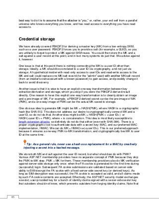 85
best way to do it is to assume that the attacker is “you,” or, rather, your evil self from a parallel
universe who knows everything you know, and has read access to everything you have read
access to.
Credential storage
We have already covered PBKDF2 for deriving a master key (MK) from a low-entropy SKM,
such as a user password. PBKDF2 forces you to provide a salt (for example, a GUID), so you
are unlikely to forget to protect a MK against SKM reuse. You could then store the MK and a
salt against a user record at this point, and in fact many systems do just that. We advise against
it, however.
One issue is that at this point there is nothing connecting the MK to a user ID other than
storage. Ideally, a MK should be correlated to a user ID via cryptography, and not just via
storage. A hypothetical insider with read-only access to user IDs and read-write access to the
MK and salt could replace one MK/salt record (for the “admin” user) with another MK/salt record
(from an insider’s own account with a known password) to gain access, and possibly change it
back to avoid discovery.
Another issue is that it is wise to have an explicit one-way transformation between key
extraction/derivation and storage, which you skip if you store the PBKDF2-derived result
directly. One reason to have this explicit one-way transformation is to cleanly obtain an image
and a pre-image of MK. For example, a PBKDF2-derived secret can be the pre-image of MK
(PMK), and a one-way image of PMK can be the actual MK saved to storage.
One obvious idea to generate MK might be MK = HASH(PMK), where HASH is a cryptographic
hash like SHA-512. This does not address our desire to cryptographically connect MK and a
user ID, so do not do that. Another idea might be MK = HASH(PMK + <user ID>) or
HASH(<user ID> + PMK), where + is concatenation. This idea is most likely susceptible to
length extension attacks, so definitely do not do that either (even with SHA-384). There is a
proper cryptographic tool to authenticate data with a secret key: MAC, and our preferred MAC
implementation, HMAC. We can do MK = HMACPMK(<user ID>). This is our preferred approach
because it ensures a one-way PMK-to-MK transformation, and cryptographically ties MK to user
ID at the same time.
Tip: As a general rule, never use a hash as a replacement for a MAC by creatively
injecting a secret into a hashed message.
We store both MK and salt against the user ID record, but what should we do with PMK?
Various ASP.NET membership providers have no separate concept of PMK because they skip
the PMK-to-MK step. PMK = MK for them. These membership providers also do MK verification
against server-side storage only once: when the FA cookie is generated for the first time during
(successful) login. Subsequent FA cookie submissions are validated based on server-side
ability to EtM-decrypt the FA cookie with a fixed server-side secret key (or derived keys). As
long as EtM-decryption was successful, the FA cookie is accepted as valid, and all claims made
by such FA cookie contents are accepted. Effectively, the ASP.NET security model exchanges
a secret, user-provided key for a bunch of identity claims signed with a server-side secret key
that outsiders should not know, which prevents outsiders from forging identity claims. Note that
 