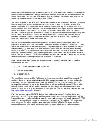 86
the server-side identity storage is not consulted as part of identity claim verification—all it takes
to verify identity claims is EtM-decryption attempt. Insiders, however, are assumed to know all
secret server-side keys, and are thus able to forge any identity claims because they know the
secret key needed to make EtM-decryption succeed.
The obvious upside of the ASP.NET FA security model is that it scales well because it does not
consult server-side storage for identity claim verification for every post-login request. The
obvious downside of this approach is that insider threats are clearly out of scope for such a
security model. ASP.NET FA’s inability to invalidate tickets upon sign-out (which we discussed
earlier) is a direct consequence of non-existent post-login, server-side credential validation.
Wouldn’t it be nice to have a more robust FA security model that offers some resistance against
insider threats and allows for fine-tuning and striking the optimal balance between always
checking storage for validation of post-login client requests, and never checking storage
(ASP.NET FA)? This is where PMK can help.
We can store PMK within the EtM-encrypted FA ticket container (for example, within the
UserData string) when a user logs in with credentials used to derive PMK. Subsequent client-
server interactions will be authenticated via (1) EtM-decrypting the FA cookie with the server-
side secret key; (2) extracting PMK and <user ID> claims from the FA cookie and checking
HMACPMK(<user ID>) against the server-side storage record for that specific user ID. Insiders
might be able to bypass (1) using knowledge of server-side secret keys, but it would be much
harder for them to bypass (2) since that would either require knowledge of a user’s PMK, or the
ability to permanently or temporarily forge a <user ID> in storage.
Most knee-jerk reactions (known as “Internet advice”) to storing sensitive data in cookies
typically look like this:
1. Use TLS with Secure, HttpOnly cookies.
2. Encrypt your cookies.
3. DO NOT DO IT.
The must-have requirement for TLS is sound. If someone can steal a valid (non-expired) FA
cookie, it does not matter what is inside of it. The encryption requirement is technically not a
must-have, since authenticity of the cookie (i.e. its MAC) is often more important than the
privacy of its contents. However, we do want to encrypt our cookies, because EtM encryption
not only gives us both privacy and authenticity, but also allows us to leverage that cookie
container for data that truly requires privacy, such as PMK. The “do not do it” part is a result of
fear, uncertainty, and doubt, however.
PMK is a properly salted, PBKDF2-derived (and sufficiently iterated), fixed-length value.
Assuming that both TLS protection and EtM-encryption of the cookie container are somehow
bypassed (properly implemented cryptography is rarely broken and is typically bypassed), PMK
could only be useful to an insider, since outsiders cannot forge FA cookies. PMK knowledge
does not reveal the actual plaintext user password required to log in. If a user’s plaintext
password happens to be easily predictable, nothing would help thwart attackers anyway.
 