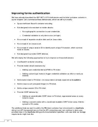 87
Improving forms authentication
We have already described the ASP.NET 4.5 FA deficiencies and its ticket container contents in
a prior chapter. Let’s summarize these deficiencies, which we will try to rectify:
• Space-inefficient Base16 container encoding.
• Not designed to be resistant to insider attacks:
o No cryptographic connection to user credentials.
o Credential validation is only done once (on login).
• No concept of separate creation date and (re-)issue date.
• No concept of (re-)issue count.
• No concept of unique session ID to identify each unique FA session, which survives
ticket re-issues.
• Not designed to provide CSRF defense.
We will employ the following approaches to try to improve on these deficiencies:
• Use Base64 container encoding.
• Provide insider attack resistance by:
o Adding user-credential-derived PMK to FA ticket.
o Adding custom logic hooks to trigger credential validation as often or rarely as
desired.
• Add creation date to FA ticket—(re-)issue date is already captured as IssueDate.
• Add re-issue count (unsigned integer) to FA ticket.
• Add a unique session ID to FA ticket.
• Provide CSRF defense by:
o Adding an unpredictable CSRF token to FA ticket, regenerated anew on every
ticket re-issue.
o Adding a second cookie with a JavaScript-readable CSRF token value, lifetime-
synced to FA cookie.
The additional data we want to add to the FA ticket container has to be stored in a UserData
string in an API-transparent way so that the API-consuming user can continue to store user-
provided data in the UserData string as its documentation specifies. Let’s see what our storage
requirements might look like:
 
