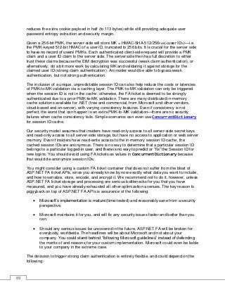 89
reduces the extra cookie payload in half (to 113 bytes) while still providing adequate user
password entropy extraction and security margin.
Given a 256-bit PMK, the server-side will store MK = HMAC-SHA-512/256PMK(<user ID>)—i.e.
the PMK-keyed 512-bit HMAC of a user ID, truncated to 256 bits. It is crucial for the server side
to have no record of users’ PMKs. Each authenticated client-side request will provide a PMK
claim and a user ID claim to the server side. The server side then has full discretion to either
trust these claims because the EtM decryption was successful (weak claim authentication), or
alternatively, do a bit more work by calculating MK and validating it against storage for the
claimed user ID (strong claim authentication). An insider would be able to bypass weak
authentication, but not strong authentication.
The inclusion of a unique, unpredictable session ID can also help reduce the costs or latencies
of PMK-to-MK validation via a caching layer. The PMK-to-MK validation can only be triggered
when the session ID is not in the cache; otherwise, the FA ticket is deemed to be strongly
authenticated due to a prior PMK-to-MK validation. There are many distributed in-memory
cache solutions available for .NET (free and commercial, from Microsoft and other vendors,
cloud-based and on-server), with varying consistency features. Even if consistency is not
perfect, the worst that can happen is an extra PMK-to-MK validation—there are no security
failures when cache consistency fails. Simple scenarios can even use ConcurrentDictionary
for session ID cache.
Our security model assumes that insiders have read-only access to all server-side secret keys
and read-only access to all server-side storage, but have no access to application or web server
memory. Even if insiders have read-write access to the in-memory session ID cache, the
cached session IDs are anonymous. There is no way to determine that a particular session ID
belongs to a particular logged-in user, and there is no way to predict or “fix” the Session ID for
new logins. You should avoid using FA tickets as values in ConcurrentDictionary because
that would de-anonymize session IDs.
You might consider using a custom FA ticket container that does not suffer from the bloat of
ASP.NET FA ticket APIs, since you already know by now exactly what data you want to include,
and how to serialize, store, encode, and encrypt it. We recommend not to do it, however, unless
ASP.NET FA ticket storage and processing are serious bottlenecks for you that you have
measured, and you have already exhausted all other optimization avenues. The key reason to
piggyback on top of ASP.NET FA APIs is assurance of the following:
• Microsoft’s implementation is mature (time-tested) and reasonably sane from a security
perspective.
• Microsoft maintains it for you, and will fix any security issues faster and better than you
can.
• Should any serious issues be uncovered in the future, ASP.NET FA will be broken for
everybody, worldwide. The headlines will be about Microsoft and not about your
company. You could stand behind “following Microsoft guidelines” instead of defending
the merits of and reasons for your custom implementation. Microsoft could even be liable
to your company in the extreme case.
The decision to trigger strong claim authentication is entirely flexible, and could depend on the
following:
 