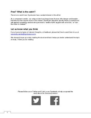 9
Free? What is the catch?
There is no catch here. Syncfusion has a vested interest in this effort.
As a component vendor, our unique claim has always been that we offer deeper and broader
frameworks than anyone else on the market. Developer education greatly helps us market and
sell against competing vendors who promise to “enable AJAX support with one click,” or “turn
the moon to cheese!”
Let us know what you think
If you have any topics of interest, thoughts, or feedback, please feel free to send them to us at
succinctly-series@syncfusion.com.
We sincerely hope you enjoy reading this book and that it helps you better understand the topic
of study. Thank you for reading.
Please follow us on Twitter and “Like” us on Facebook to help us spread the
word about the Succinctly series!
 