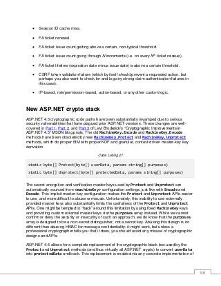 90
• Session ID cache miss.
• FA ticket renewal.
• FA ticket issue count getting above a certain, non-typical threshold.
• FA ticket issue count going through N increments (i.e. on every Nth
ticket reissue).
• FA ticket lifetime (expiration date minus issue date) is above a certain threshold.
• CSRF token validation failure (which by itself should prevent a requested action, but
perhaps you also want to check for and log any strong claim authentication failures in
this case).
• IP-based, role/permission-based, action-based, or any other custom logic.
New ASP.NET crypto stack
ASP.NET 4.5 cryptographic code paths have been substantially revamped due to serious
security vulnerabilities that have plagued prior ASP.NET versions. These changes are well-
covered in Part 1, Part 2, and Part 3 of Levi Broderick’s “Cryptographic Improvements in
ASP.NET 4.5” MSDN blog posts. The old MachineKey.Encode and MachineKey.Decode
methods have been obsoleted by new MachineKey.Protect and MachineKey.Unprotect
methods, which do proper EtM with proper KDF and granular, context-driven master-key key
derivation.
Code Listing 21
static byte[] Protect(byte[] userData, params string[] purposes)
static byte[] Unprotect(byte[] protectedData, params string[] purposes)
The secret encryption and verification master keys used by Protect and Unprotect are
automatically sourced from <machineKey> configuration settings, just like with Encode and
Decode. This implicit master-key configuration makes the Protect and Unprotect APIs easier
to use, and more difficult to abuse or misuse. Unfortunately, this inability to use externally
provided master keys also substantially limits the usefulness of the Protect and Unprotect
APIs. One might be tempted to “hack” around this limitation by using fixed MachineKey keys
and providing custom external master keys via the purposes array instead. While we cannot
confirm or deny the security or insecurity of such an approach, we do know that the purposes
array is designed to be a non-secret distinguisher, not a secret key. Abusing this design is no
different than abusing HMAC for message confidentiality: it might work, but unless a
professional cryptographer tells you that it does, you should avoid any misuse of cryptographic
designs and APIs.
ASP.NET 4.5 allows for a complete replacement of the cryptographic black box used by the
Protect and Unprotect methods (and thus virtually all ASP.NET crypto) to convert userData
into protectedData and back. This replacement is enabled via any concrete implementation of
 