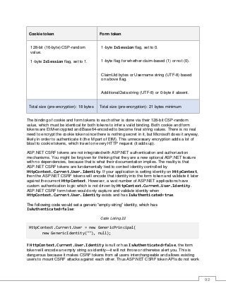 92
Cookie token Form token
128-bit (16-byte) CSP-random
value.
1-byte IsSession flag, set to 1.
1-byte IsSession flag, set to 0.
1-byte flag for whether claim-based (1) or not (0).
ClaimUid bytes or Username string (UTF-8) based
on above flag.
AdditionalData string (UTF-8) or 0-byte if absent.
Total size (pre-encryption): 18 bytes Total size (pre-encryption): 21 bytes minimum
The binding of cookie and form tokens to each other is done via their 128-bit CSP-random
value, which must be identical for both tokens to infer a valid binding. Both cookie and form
tokens are EtM-encrypted and Base64-encoded to become final string values. There is no real
need to encrypt the cookie token since there is nothing secret in it, but Microsoft does it anyway,
likely in order to authenticate it (the M part of EtM). This unnecessary encryption adds a lot of
bloat to cookie tokens, which travel on every HTTP request (it adds up).
ASP.NET CSRF tokens are not integrated with ASP.NET authentication and authorization
mechanisms. You might be forgiven for thinking that they are a new optional ASP.NET feature
with no dependencies, because that is what their documentation implies. The reality is that
ASP.NET CSRF tokens are fundamentally tied to context identity controlled by
HttpContext.Current.User.Identity. If your application is setting identity on HttpContext,
then the ASP.NET CSRF tokens will encode that identity into the form token and validate it later
against the current HttpContext. However, a vast number of ASP.NET applications have
custom authentication logic which is not driven by HttpContext.Current.User.Identity.
ASP.NET CSRF form token would only capture and validate identity when
HttpContext.Current.User.Identity exists and has IsAuthenticated=true.
The following code would set a generic “empty-string” identity, which has
IsAuthenticated=false:
Code Listing 22
HttpContext.Current.User = new GenericPrincipal(
new GenericIdentity(""), null);
If HttpContext.Current.User.Identity is null or has IsAuthenticated=false, the form
token will encode an empty string as identity—it will not throw or otherwise alert you. This is
dangerous because it makes CSRF tokens from all users interchangeable and allows existing
users to mount CSRF attacks against each other. Thus ASP.NET CSRF token APIs do not work
 