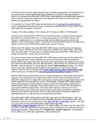 93
out-of-the-box because they require specific ways of identity management. This dependency is
not mentioned or covered by Microsoft’s documentation, but even if it were documented, it
would only emphasize that Microsoft’s CSRF token implementation is an afterthought approach,
which is inferior to alternative approaches that integrate CSRF defense mechanisms with
identity and authentication by design.
For example, the 15-byte CSRF token we described in the “Improving forms authentication”
section would Base64-encode to 20 bytes. Compare that with Microsoft’s 18-byte CSRF token,
which gets EtM-encrypted to 108 bytes:
18 bytes  32 (AES padding)  80 (16 bytes of IV; 32 bytes of MAC)  108 (Base64)
Another issue is that ASP.NET CSRF tokens are identity-bound, not session-bound. Imagine
that Twitter is running ASP.NET (try). You have just signed up for the @Ironman account.
However, unbeknownst to you, someone already had the @Ironman account before and
deleted it, which allowed you to grab it. That someone has valid CSRF tokens for the @Ironman
identity, and can mount CSRF attacks against your account—forever.
Why forever? Yet another issue with ASP.NET CSRF tokens is that they have no expiration
(sessions expire, identities do not). Form tokens are intended to live within HTML, and HTML
does not expire either. The only way to invalidate already-issued ASP.NET CSRF tokens is to
change the ASP.NET machine keys on the server.
You can work around that by making ASP.NET CSRF tokens session-bound. One approach is
to use unique identities. Unique identities are not session-bound, but offer some defense
against CSRF token replay. While the old and the new Twitter @Ironman handles are the same,
you would internally identify them with different GUIDs, which become the real internal account
identities. Another approach is to leverage form token’s AdditionalData property. You would
want to store some session-specific identifier in this property. You cannot set it directly,
however, and can only do it through setting AntiForgeryConfig.AdditionalDataProvider,
which requires you to implement the IAntiForgeryAdditionalDataProvider interface.
Making CSRF tokens session-bound, and not merely identity-bound (even when that identity is
unique), is also important for the insider threat model, which is rarely considered by built-in
ASP.NET components. An insider with read access to machine keys can generate forever-valid
CSRF tokens for any known identity, such as “Administrator.” Making CSRF tokens session-
bound would require an insider attacker to guess a valid, short-lived session identifier for a
specific identity, which is arguably a much harder task. Do not use ASP.NET SessionIDs as
your session identifier because they can be client-side fixed by an attacker (do not use
ASP.NET session at all). Client-side session fixation would enable an attacker to generate a
specific known session and trick the victim into using that session instead of a random un-
guessable session, so make sure you have addressed that threat.
Since Microsoft’s CSRF tokens use the ASP.NET crypto stack for EtM encryption, .NET 4.5-
produced tokens will be very different and incompatible with tokens produced by earlier .NET
Framework versions (see our discussion in the “New ASP.NET crypto stack” section). The .NET
4.5 crypto stack is only used by Microsoft’s CSRF token logic when
HttpRuntime.Targetframework returns a “4.5” version object—otherwise, pre-4.5 crypto APIs
are used. In ASP.NET applications that property can be controlled via the .config file setting, as
this blog post explains. Unfortunately, the <httpRuntime targetFramework> .config setting
has no effect on non-ASP.NET applications, which will default to
 