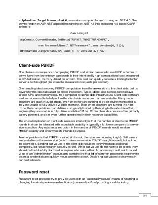 94
HttpRuntime.TargetFramework=4.0, even when compiled for and running on .NET 4.5. One
way to force non-ASP.NET applications running on .NET 4.5 into producing 4.5-based CSRF
tokens is:
Code Listing 23
AppDomain.CurrentDomain.SetData("ASPNET_TARGETFRAMEWORK",
new FrameworkName(".NETFramework", new Version(4, 5)));
HttpRuntime.TargetFramework.Dump(); // Version 4.5 now
Client-side PBKDF
One obvious consequence of employing PBKDF and similar password-based KDF schemes to
derive keys from low-entropy passwords is their intentionally high computational cost, measured
in CPU utilization, memory utilization, or both. This cost can quickly become a limiting factor for
server-side throughput (for example, measured in requests per second).
One tempting idea is moving PBKDF computation from the server side to the client side. Let us
cover why this idea falls apart on closer inspection. Typical client-side devices tend to have
inferior CPU and memory resources compared to server-side infrastructure. Client-side software
is often not even able to fully utilize the client-side resources that are available. Many modern
browsers are stuck in 32-bit mode, even when they are running in 64-bit environments (that is,
they are unable to fully utilize available memory). Even when browsers are running in 64-bit
mode, their computational capabilities are typically limited by their single-threaded JavaScript
engines (they are unable to fully utilize available CPUs). Mobile client devices are often primarily
battery powered, and are even further constrained in their resource capabilities.
The crucial implication of client-side resource inferiority is that the number of client-side PBKDF
rounds that can be tolerated with acceptable usability is typically a lot lower compared to server-
side execution. Any substantial reduction in the number of PBKDF rounds would weaken
PBKDF security and circumvent its intended purpose.
Another problem is that PBKDF is salted (if it is not, then you are not using it right). Salt values
are available on the server side (which makes server-side PBKDF straightforward), but not on
the client side. Sending salt values to the client side would not only introduce additional
complexity, but would weaken security as well. While salt values do not have to be secret, they
should not be blissfully disclosed to anyone who asks, either. An adversary could ask for a salt
value of an “Administrator” account and combine it with a list of common passwords to generate
potential credentials and quickly mount an online attack. Disclosing salt values is clearly not in
our best interests.
Password reset
Password reset protocols try to provide users with an “acceptably secure” means of resetting or
changing the what-you-know authenticator (password) without providing a valid existing
 