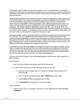95
authenticator, which undermines the entire purpose for such an authenticator. It is therefore
important to realize that most password reset protocols are an exercise in intentional weakening
of security of the system you are trying to protect, and are often the weakest link in the chain of
security measures.
Password authenticators tend to be the only “proof” of account ownership in many systems, due
to practicality (ease of use, ease of management, and ease of delegation and revocation). The
only secure password reset protocol for these systems is really “password change/reset
requires proof of knowledge of existing password.” If the existing password is lost, there is no
way to correctly establish account ownership when the existing password is the only proof of
ownership. The various password “alternatives” used in the wild—such as email, SMS, and
automated phone calls—merely avoid the establish-account-ownership problem by outsourcing
it to another external system, or by splitting it among several external systems (email, SMS, and
voice call codes are all required for a password change or reset).
Most side channels used for automated identity confirmation and password resets provide weak
or no security. The only mitigating factor that makes the risk of using these insecure side
channels marginally plausible is a short time-to-live property of identity confirmation tokens sent
through those channels. Another serious problem of typical side channels is that their security is
often interdependent. A stolen smartphone is likely to allow an adversary to receive phone calls,
SMS, and read owner’s email due to a logged-in email client.
If you have no choice and must weaken your system’s security for the sake of usability (asking
users to create new accounts when they are unable to provide valid credentials to existing or
claimed accounts is bad for business), then an email side channel will likely be the first thing
you will try to leverage, since you are likely already using this channel for user communication.
We will now describe how you should do it in the least damaging way.
There are two distinct phases in the email-based password reset process: token request and
token validation.
Token request:
1. Ask for account-linked email address and CAPTCHA solution.
2. If CAPTCHA is solved and email matches precisely one account:
a. Generate a CSP-random token T (120 bits are enough) and its creation UTC
timestamp TS.
b. Use T as key to calculate signature SIG = HMACT(account ID + TS).
c. Record SIG and TS in the database (but not TK).
d. Email Base64(T) and forget T as soon as possible.
Token validation:
1. Obtain T from user—for example, user clicks on email-delivered URL with embedded
Base64(T).
 