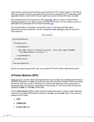 97
rogue network environment from being served malicious HTTP content. However, STS will not
offer any protection to those user agents that have never accessed an HTTP-responding web
application before, and for which the user agent has no prior enforced STS entry recorded.
One complimentary STS mechanism is STS preloading, which is a way to submit HTTPS-
speaking domains for user agent inclusion as being HTTPS-only. You can inspect a full list of
preloaded STS participants for the Chrome browser here.
There is practically no downside to using STS, and it is a low-effort and high-impact
preventative security mechanism. The IIS configuration (web.config) to add one-year STS
enforcement is:
Code Listing 24
<system.webServer>
...
<httpProtocol>
<customHeaders>
<add name="Strict-Transport-Security" value="max-age=31536000;
includeSubDomains; preload "/>
</customHeaders>
</httpProtocol>
...
</system.webServer>
Not all user agents support STS (yet), so an explicit HTTP-301 redirect might still be useful.
X-Frame-Options (XFO)
Clickjacking is a common attack technique where a user is tricked into unwittingly performing an
otherwise undesired or unapproved action the user never intended. Clickjack victims are usually
tricked into clicking on some UI elements from another web application that is presented in a
transparent layer over what the user believes to be clicking on. This trick is often achieved via
exploiting <frame> or <iframe> HTML tags.
The X-Frame-Options (XFO) header instructs compliant browsers to impose certain defensive
restrictions on loading XFO-marked content into <frame> and <iframe> tags. There are three
settings for XFO value:
• DENY
• SAMEORIGIN
• ALLOW-FROM uri
 