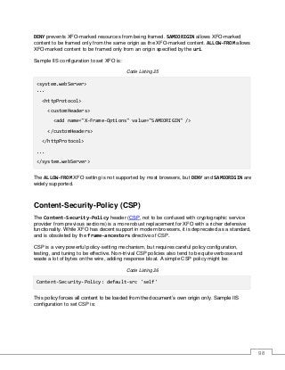 98
DENY prevents XFO-marked resources from being framed. SAMEORIGIN allows XFO-marked
content to be framed only from the same origin as the XFO-marked content. ALLOW-FROM allows
XFO-marked content to be framed only from an origin specified by the uri.
Sample IIS configuration to set XFO is:
Code Listing 25
<system.webServer>
...
<httpProtocol>
<customHeaders>
<add name="X-Frame-Options" value="SAMEORIGIN" />
</customHeaders>
</httpProtocol>
...
</system.webServer>
The ALLOW-FROM XFO setting is not supported by most browsers, but DENY and SAMEORIGIN are
widely supported.
Content-Security-Policy (CSP)
The Content-Security-Policy header (CSP, not to be confused with cryptographic service
provider from previous sections) is a more robust replacement for XFO with a richer defensive
functionality. While XFO has decent support in modern browsers, it is deprecated as a standard,
and is obsoleted by the frame-ancestors directive of CSP.
CSP is a very powerful policy-setting mechanism, but requires careful policy configuration,
testing, and tuning to be effective. Non-trivial CSP policies also tend to be quite verbose and
waste a lot of bytes on the wire, adding response bloat. A simple CSP policy might be:
Code Listing 26
Content-Security-Policy: default-src 'self'
This policy forces all content to be loaded from the document’s own origin only. Sample IIS
configuration to set CSP is:
 