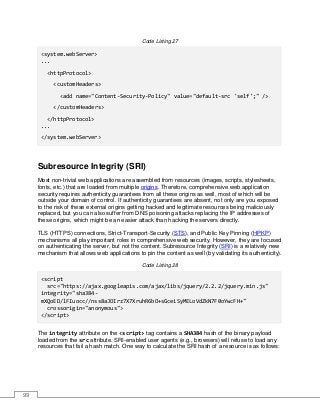 99
Code Listing 27
<system.webServer>
...
<httpProtocol>
<customHeaders>
<add name="Content-Security-Policy" value="default-src 'self';" />
</customHeaders>
</httpProtocol>
...
</system.webServer>
Subresource Integrity (SRI)
Most non-trivial web applications are assembled from resources (images, scripts, stylesheets,
fonts, etc.) that are loaded from multiple origins. Therefore, comprehensive web application
security requires authenticity guarantees from all these origins as well, most of which will be
outside your domain of control. If authenticity guarantees are absent, not only are you exposed
to the risk of these external origins getting hacked and legitimate resources being maliciously
replaced, but you can also suffer from DNS poisoning attacks replacing the IP addresses of
these origins, which might be an easier attack than hacking the servers directly.
TLS (HTTPS) connections, Strict-Transport-Security (STS), and Public Key Pinning (HPKP)
mechanisms all play important roles in comprehensive web security. However, they are focused
on authenticating the server, but not the content. Subresource Integrity (SRI) is a relatively new
mechanism that allows web applications to pin the content as well (by validating its authenticity).
Code Listing 28
<script
src="https://ajax.googleapis.com/ajax/libs/jquery/2.2.2/jquery.min.js"
integrity="sha384-
mXQoED/lFIuocc//nss8aJOIrz7X7XruhR6bO+sGceiSyMELoVdZkN7F0oYwcFH+"
crossorigin="anonymous">
</script>
The integrity attribute on the <script> tag contains a SHA384 hash of the binary payload
loaded from the src attribute. SRI-enabled user agents (e.g., browsers) will refuse to load any
resources that fail a hash match. One way to calculate the SRI hash of a resource is as follows:
 