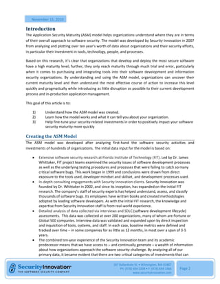 November 15, 2010

Introduction
The Application Security Maturity (ASM) model helps organizations understand where they are in terms
of their overall approach to software security. The model was developed by Security Innovation in 2007
from analyzing and plotting over ten year’s worth of data about organizations and their security efforts,
in particular their investment in tools, technology, people, and processes.

Based on this research, it’s clear that organizations that develop and deploy the most secure software
have a high maturity level; further, they only reach maturity through much trial and error, particularly
when it comes to purchasing and integrating tools into their software development and information
security organizations. By understanding and using the ASM model, organizations can uncover their
current maturity level and then understand the most effective course of action to increase this level
quickly and pragmatically while introducing as little disruption as possible to their current development
process and in-production application management.

This goal of this article is to:

    1)       Understand how the ASM model was created.
    2)       Learn how the model works and what it can tell you about your organization.
    3)       Help fine-tune your security-related investments in order to positively impact your software
             security maturity more quickly

Creating the ASM Model
The ASM model was developed after analyzing first-hand the software security activities and
investments of hundreds of organizations. The initial data input for the model is based on:

        Extensive software security research at Florida Institute of Technology (FIT). Led by Dr. James
         Whittaker, FIT project teams examined the security issues of software development processes
         as well as the underlying testing procedures and processes that were failing to catch so many
         critical software bugs. This work began in 1999 and conclusions were drawn from direct
         exposure to the tools used, developer mindset and skillset, and development processes used.
        In-depth consulting engagements with Security Innovation clients. Security Innovation was
         founded by Dr. Whittaker in 2002, and since its inception, has expanded on the initial FIT
         research. The company’s staff of security experts has helped understand, assess, and classify
         thousands of software bugs. Its employees have written books and created methodologies
         adopted by leading software developers. As with the initial FIT research, the knowledge and
         expertise from Security Innovation staff is from real-world experience.
        Detailed analysis of data collected via interviews and SDLC (software development lifecycle)
         assessments. This data was collected at over 200 organizations, many of whom are Fortune or
         Global 500 companies. Interview data was validated and expanded upon by direct inspection
         and inquisition of tools, systems, and staff. In each case, baseline metrics were defined and
         tracked over time – in some companies for as little as 12 months, in most over a span of 3-5
         years.
        The combined ten-year experience of the Security Innovation team and its academic
         predecessor means that we have access to – and continually generate – a wealth of information
         about how organizations approach the software security challenge. By analyzing all of our
         primary data, it became evident that there are two critical categories of investments that can

                                                       187 Ballardvale St. • Wilmington, MA 01887
                                                            Ph: (978) 694-1008 • F: (978) 694-1666   Page 2
                                                                      www.securityinnovation.com
 