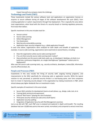 November 15, 2010

        impact how well any company meets the challenge.
Technology and Tools (T&T)
These investments include the various software tools and applications an organization licenses or
acquires to secure software during all stages of the software development life cycle (SDLC), from
creating application or system requirements through final deployment. This is typically the area where
most organizations, when faced with the threat of a security breach or looming regulatory pressures,
first invest their dollars.

Specific investment in this area includes tools for:

     Version control
     Source code scanning
     Defect Management
     Test Automation
     Web Security vulnerability scanning
     Application-layer security mitigation (e.g., a Web application firewall)
In each area above, organizations were analyzed for both depth and breadth of application. For
example, in source code scanning, organizations were examined on several factors, including:

       Does the organization utilize source code scanning tools?
       If so, are there security source code scanning tools in place?
       How and where are the source code tools used, e.g., on developers’ desktops, at check-in or
        build time, continuous integration, at a single clearinghouse/ “gatekeeper” station prior to
        deployment?
Who uses the source code scanning tools, e.g., security architects, developers, testers/QA, information
security officer/analyst, etc.

People and Processes (P&P)
Investments in this area include the hiring of security staff, ongoing training programs, and
improvements to the SDLC specifically for enhancing code or application security. While the typical
reaction to real, perceived, or potential security threats is a tool-buying spree, over time companies
learn to invest in improving security deeper in the organization by making investments in P&P, which
almost always pay higher dividends than an investment in tools.

Specific examples of investment in this area include:

     Secure SDLC activities for development teams at each phase, e.g., design, code, test, et al.
     Training (both technical and awareness)
     Internal “Red Teams” (playing the role of attacker)
     Third-party security reviews (at code and as-built layers)
     Application security auditing
     Integration of Application Security with Risk Management practices
Just as we did with T&T, each P&P area is analyzed and explored in depth and breadth. The resulting
database had over 10,000 data points that were sorted, normalized, and compared to extract trend lines



                                                        187 Ballardvale St. • Wilmington, MA 01887
                                                             Ph: (978) 694-1008 • F: (978) 694-1666   Page 3
                                                                       www.securityinnovation.com
 