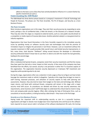 November 15, 2010

        adhere to the basic curve unless they have actively decided to influence it in a severe fashion by
        specific investments (or panic.)
Understanding the ASM Model
The ASM Model has three distinct phases based on a company’s investment in Tools & Technology and
People & Processes. The phases are: The Panic Scramble, The Pit of Despair, and Security as a Core
Business Process.

The Panic Scramble
Most immature organizations are in this stage. They start their security journey by responding to some
event, perhaps a loss of confidential data, a Web site breach, or the discovery of a network intruder.
They may also enter this stage as a response to external events, such as a very public security breach at
a competitor or media reports of massive data losses. Another potential catalyst is a new government or
industry regulation.

Organizations that have found themselves in the Panic Scramble respond to the immediate security
issues by spending money on software security tools and technologies that hold the promise of
immediate impact to mitigate the perceived or real threat. However, such an investment without the
requisite investment in P&P usually provides little overall return and limited security improvements; in
fact, many times, tools become “shelfware” sitting unused because the developer or information
security professional doesn’t know how to use them or what to do with the results the tool generates,
leading to the second stage.

The Pit of Despair
After a relatively brief period of panic, companies revisit their security investments and find the money
they have spent has had only a minor impact on their security. A few areas of the company may have
benefited from the efforts, but overall, security is not pervasive in either the IT or business aspects of
the organization. The organization becomes security depressed as it bemoans T&T investment and
languishes while pondering what to do next.

During this stage, organizations often see a reduction in tools usage as they try to figure out how to best
leverage the investment made or rethink it altogether. Typically at this stage they do begin to invest in
staff training, improved processes, and utilization of security experts to help with planning and
assessments. However, they also tend to lower their budget on the tools and technology side. Without
major returns, and faced with continual threats, companies will remain in this stage until a major
security mind shift occurs. As procedures are detailed and driven by new security awareness and
requirements, senior business and IT staff finally begin to understand the critical need to invest in long-
term and company-wide security hygiene. Often after enlisting the help of third-party firms, such as
consultants or security auditors, or being burned by a data breach – they move to the final stage.

Security as a Core Business Process
Having made the important shift to understanding security as core to a successful business,
organizations will begin to devote more budget (but more importantly time and focus) to the software
tools required to ensure secure code in all phases of the software development life cycle, the training


                                                       187 Ballardvale St. • Wilmington, MA 01887
                                                            Ph: (978) 694-1008 • F: (978) 694-1666   Page 5
                                                                      www.securityinnovation.com
 