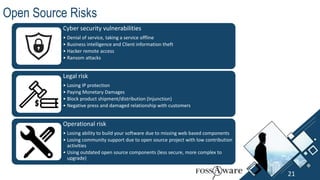 Legal risk
• Losing IP protection
• Paying Monetary Damages
• Block product shipment/distribution (Injunction)
• Negative press and damaged relationship with customers
Cyber security vulnerabilities
• Denial of service, taking a service offline
• Business intelligence and Client information theft
• Hacker remote access
• Ransom attacks
Operational risk
• Losing ability to build your software due to missing web based components
• Losing community support due to open source project with low contribution
activities
• Using outdated open source components (less secure, more complex to
upgrade)
Open Source Risks
21
 