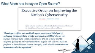 “Developers often use available open source and third-party
software components to create a product; an SBOM allows the
builder to make sure those components are up to date and to
respond quickly to new vulnerabilities. Buyers can use an SBOM to
perform vulnerability or license analysis, both of which can be used
to evaluate risk in a product.”
What Biden has to say on Open Source?
45
 