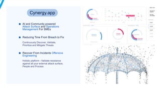 AI and Community powered
Attack Surface and Operations
Management For SMEs
Reducing Time From Breach to Fix
Recover From Incidents Offensive
Engineering
Cynergy.app
 