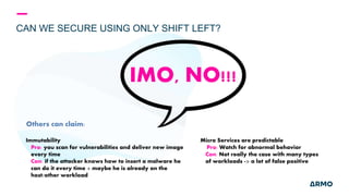 CAN WE SECURE USING ONLY SHIFT LEFT?
Others can claim:
IMO, NO!!!
Micro Services are predictable
Pro: Watch for abnormal behavior
Con: Not really the case with many types
of workloads -> a lot of false positive
Immutability
Pro: you scan for vulnerabilities and deliver new image
every time
Con: if the attacker knows how to insert a malware he
can do it every time + maybe he is already on the
host/other workload
 
