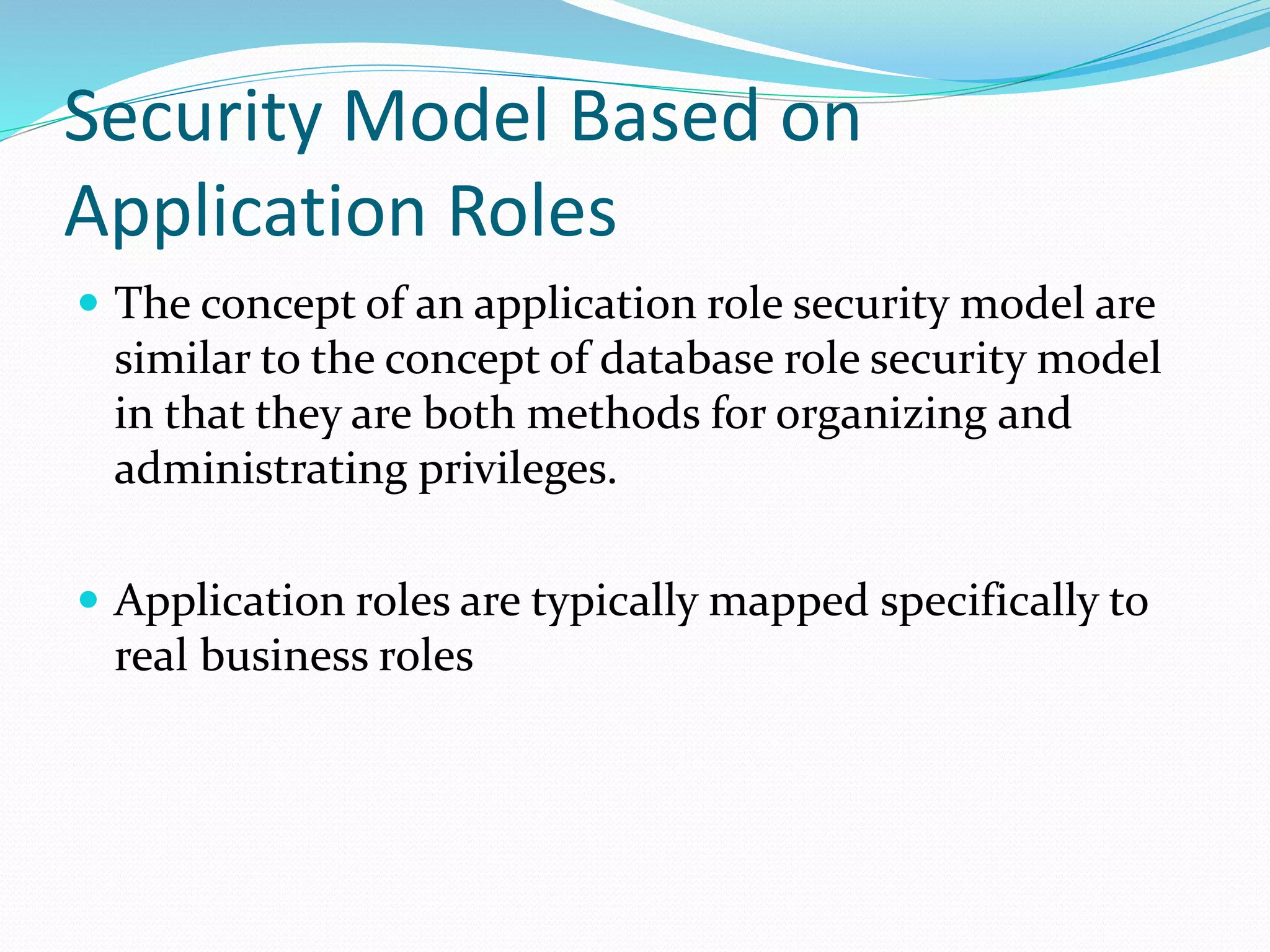 Security Model Based on
Application Roles
 The concept of an application role security model are
similar to the concept of database role security model
in that they are both methods for organizing and
administrating privileges.
 Application roles are typically mapped specifically to
real business roles
 