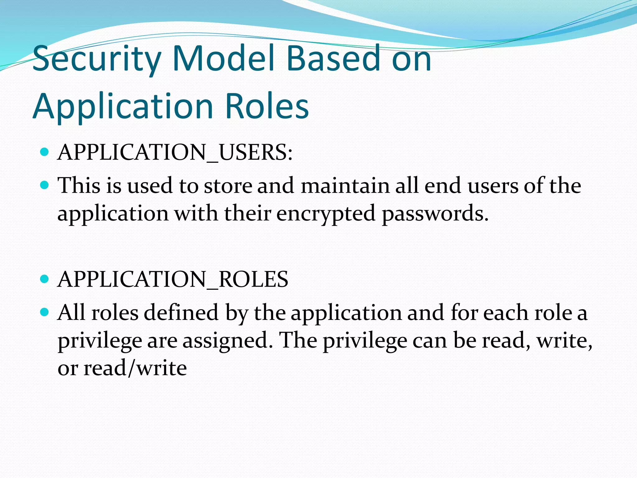 Security Model Based on
Application Roles
 APPLICATION_USERS:
 This is used to store and maintain all end users of the
application with their encrypted passwords.
 APPLICATION_ROLES
 All roles defined by the application and for each role a
privilege are assigned. The privilege can be read, write,
or read/write
 
