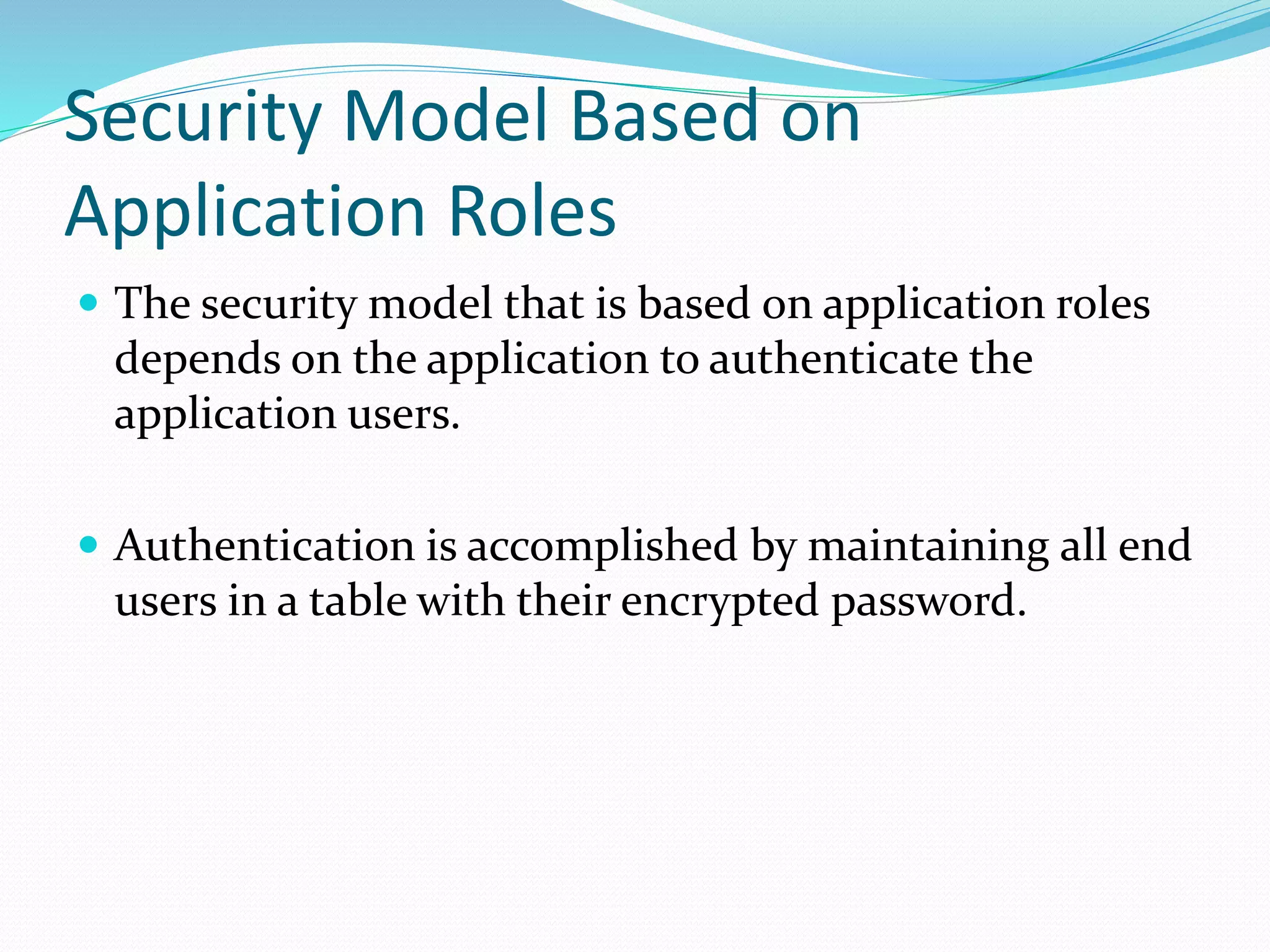 Security Model Based on
Application Roles
 The security model that is based on application roles
depends on the application to authenticate the
application users.
 Authentication is accomplished by maintaining all end
users in a table with their encrypted password.
 