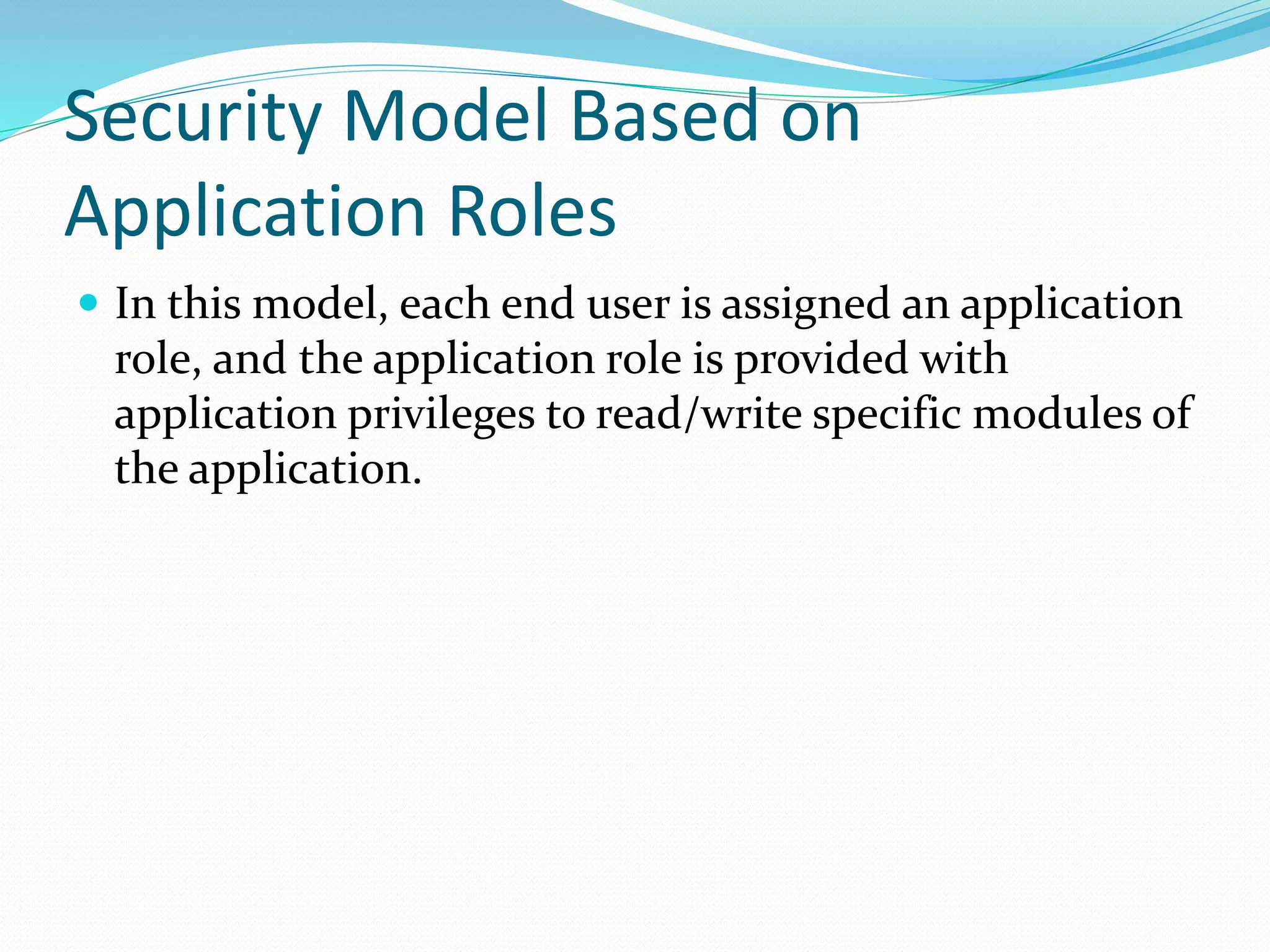Security Model Based on
Application Roles
 In this model, each end user is assigned an application
role, and the application role is provided with
application privileges to read/write specific modules of
the application.
 