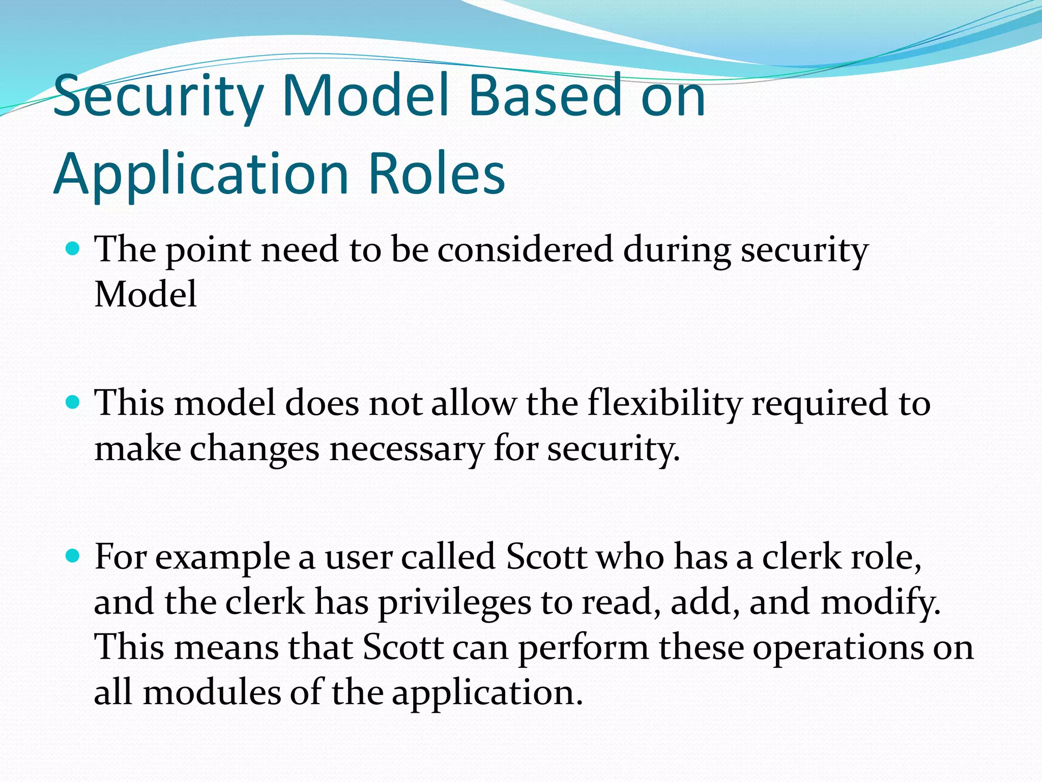 Security Model Based on
Application Roles
 The point need to be considered during security
Model
 This model does not allow the flexibility required to
make changes necessary for security.
 For example a user called Scott who has a clerk role,
and the clerk has privileges to read, add, and modify.
This means that Scott can perform these operations on
all modules of the application.
 