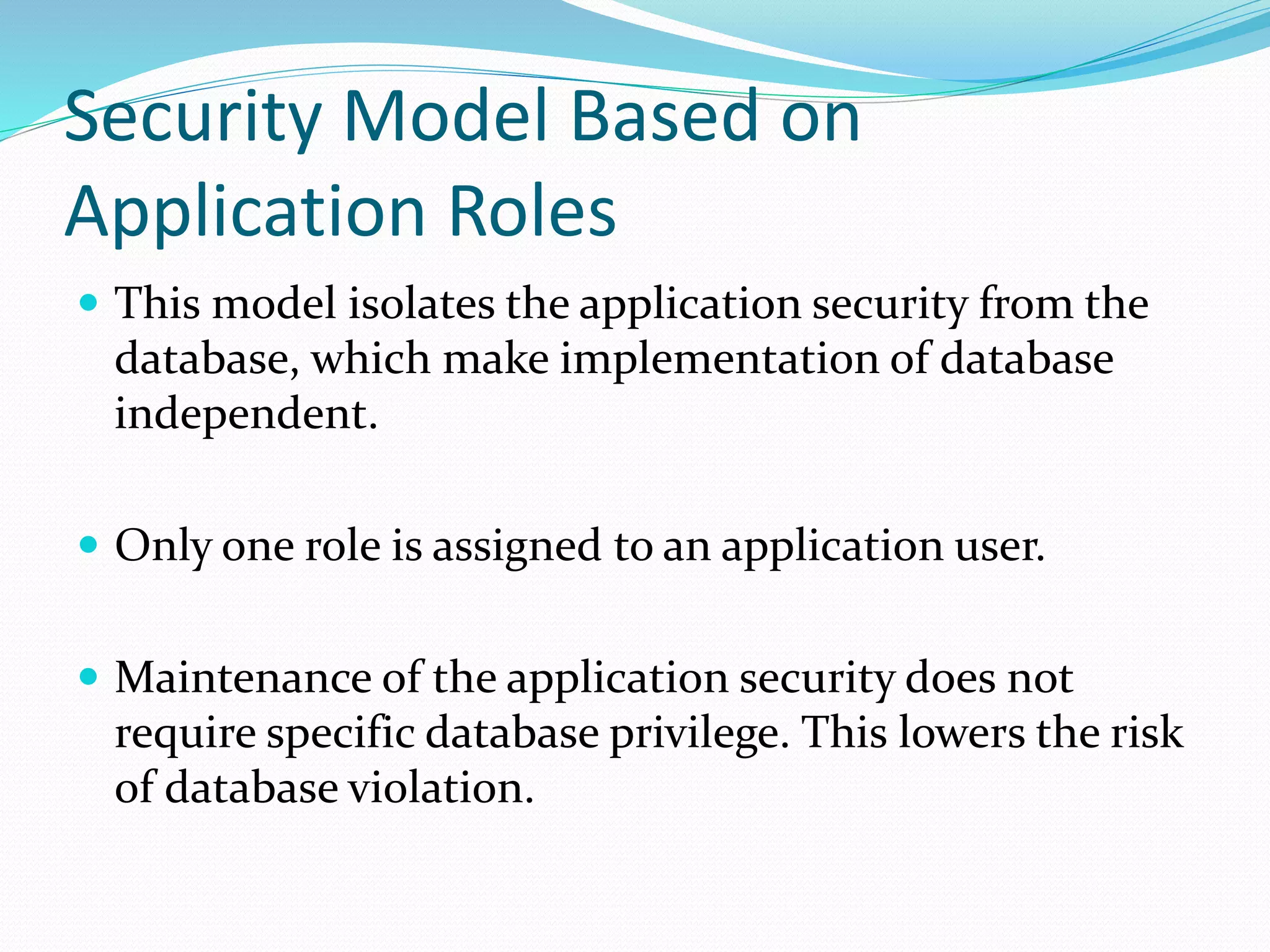 Security Model Based on
Application Roles
 This model isolates the application security from the
database, which make implementation of database
independent.
 Only one role is assigned to an application user.
 Maintenance of the application security does not
require specific database privilege. This lowers the risk
of database violation.
 