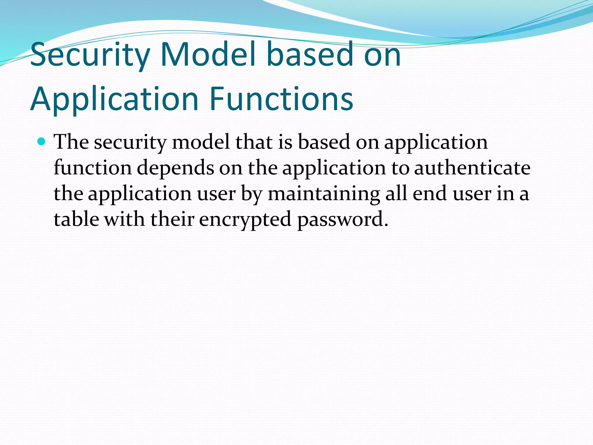 Security Model based on
Application Functions
 The security model that is based on application
function depends on the application to authenticate
the application user by maintaining all end user in a
table with their encrypted password.
 