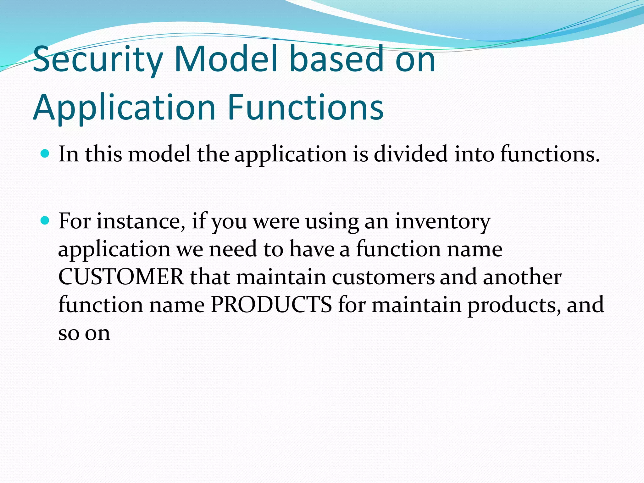 Security Model based on
Application Functions
 In this model the application is divided into functions.
 For instance, if you were using an inventory
application we need to have a function name
CUSTOMER that maintain customers and another
function name PRODUCTS for maintain products, and
so on
 
