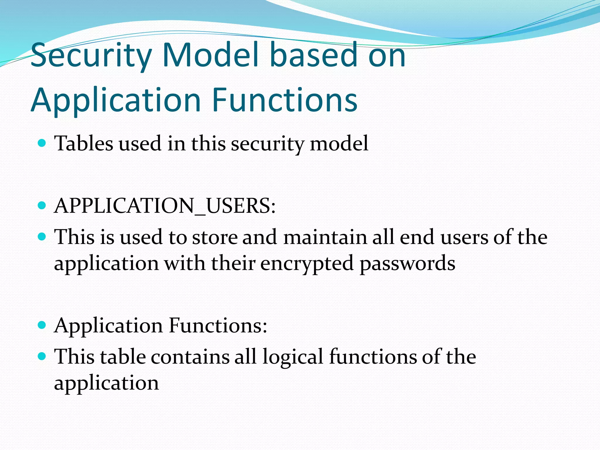 Security Model based on
Application Functions
 Tables used in this security model
 APPLICATION_USERS:
 This is used to store and maintain all end users of the
application with their encrypted passwords
 Application Functions:
 This table contains all logical functions of the
application
 