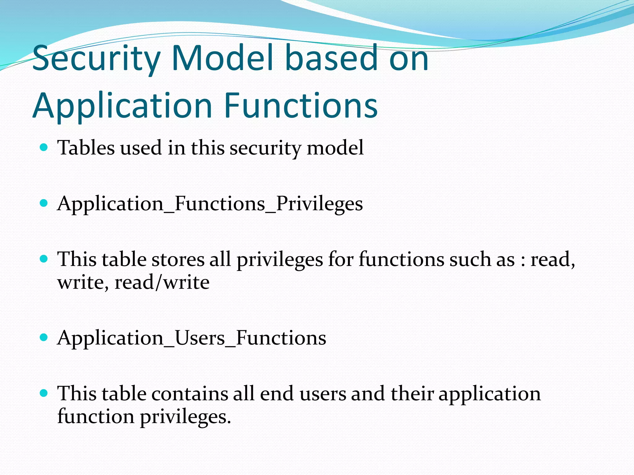 Security Model based on
Application Functions
 Tables used in this security model
 Application_Functions_Privileges
 This table stores all privileges for functions such as : read,
write, read/write
 Application_Users_Functions
 This table contains all end users and their application
function privileges.
 