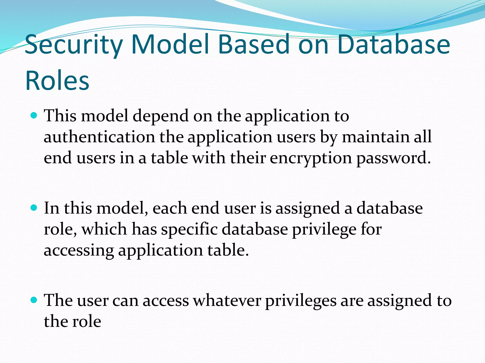 Security Model Based on Database
Roles
 This model depend on the application to
authentication the application users by maintain all
end users in a table with their encryption password.
 In this model, each end user is assigned a database
role, which has specific database privilege for
accessing application table.
 The user can access whatever privileges are assigned to
the role
 
