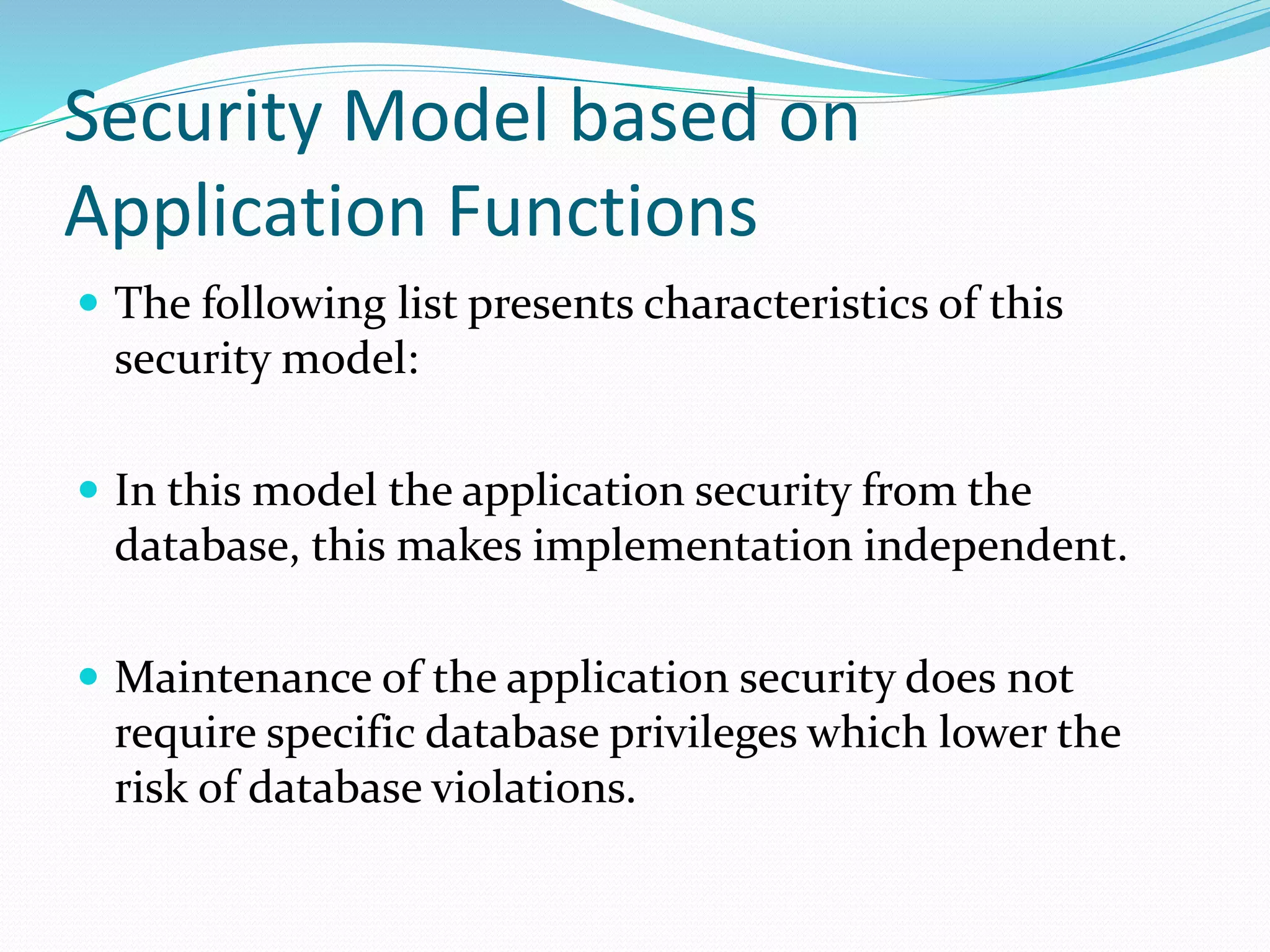 Security Model based on
Application Functions
 The following list presents characteristics of this
security model:
 In this model the application security from the
database, this makes implementation independent.
 Maintenance of the application security does not
require specific database privileges which lower the
risk of database violations.
 