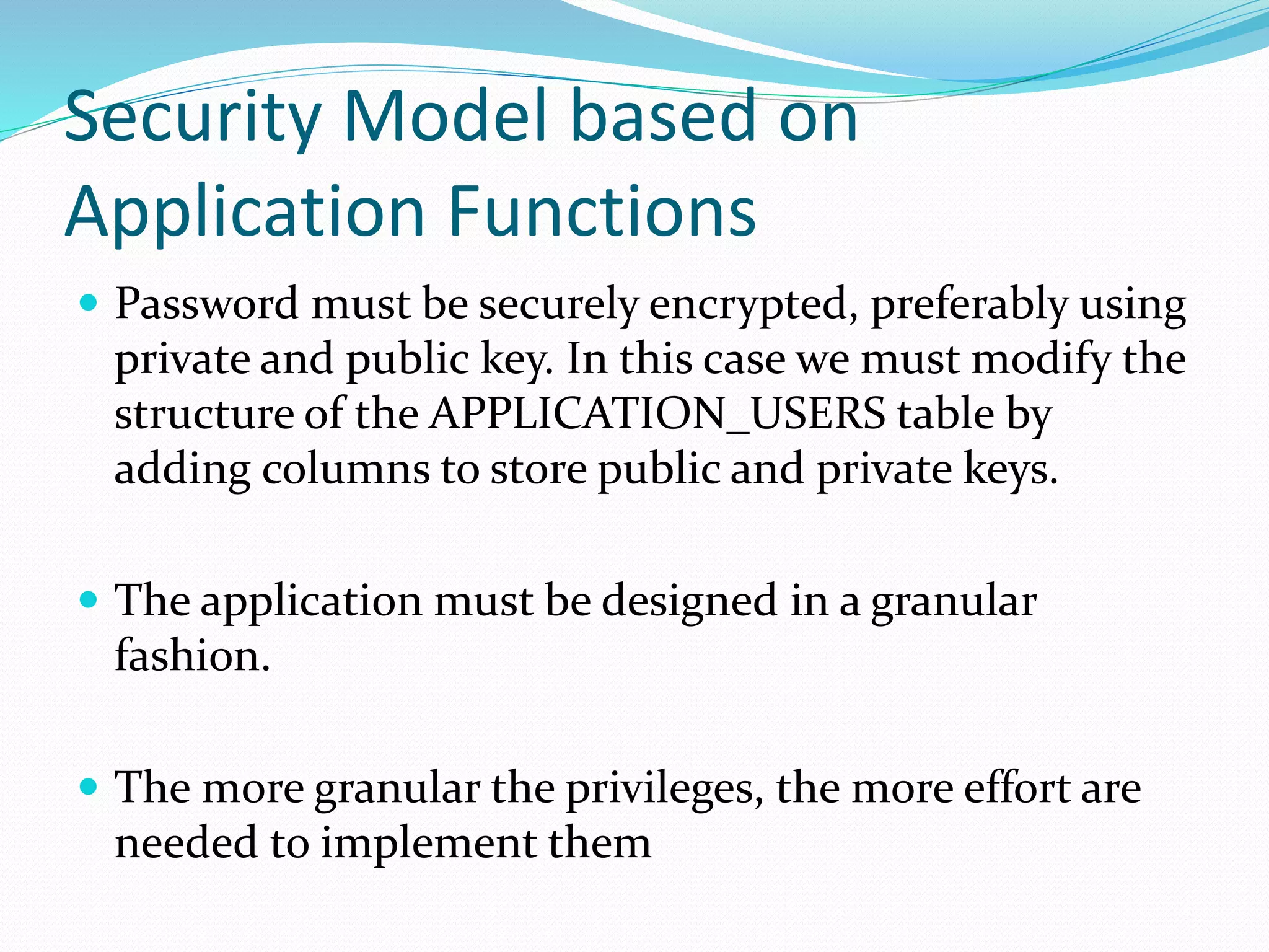 Security Model based on
Application Functions
 Password must be securely encrypted, preferably using
private and public key. In this case we must modify the
structure of the APPLICATION_USERS table by
adding columns to store public and private keys.
 The application must be designed in a granular
fashion.
 The more granular the privileges, the more effort are
needed to implement them
 