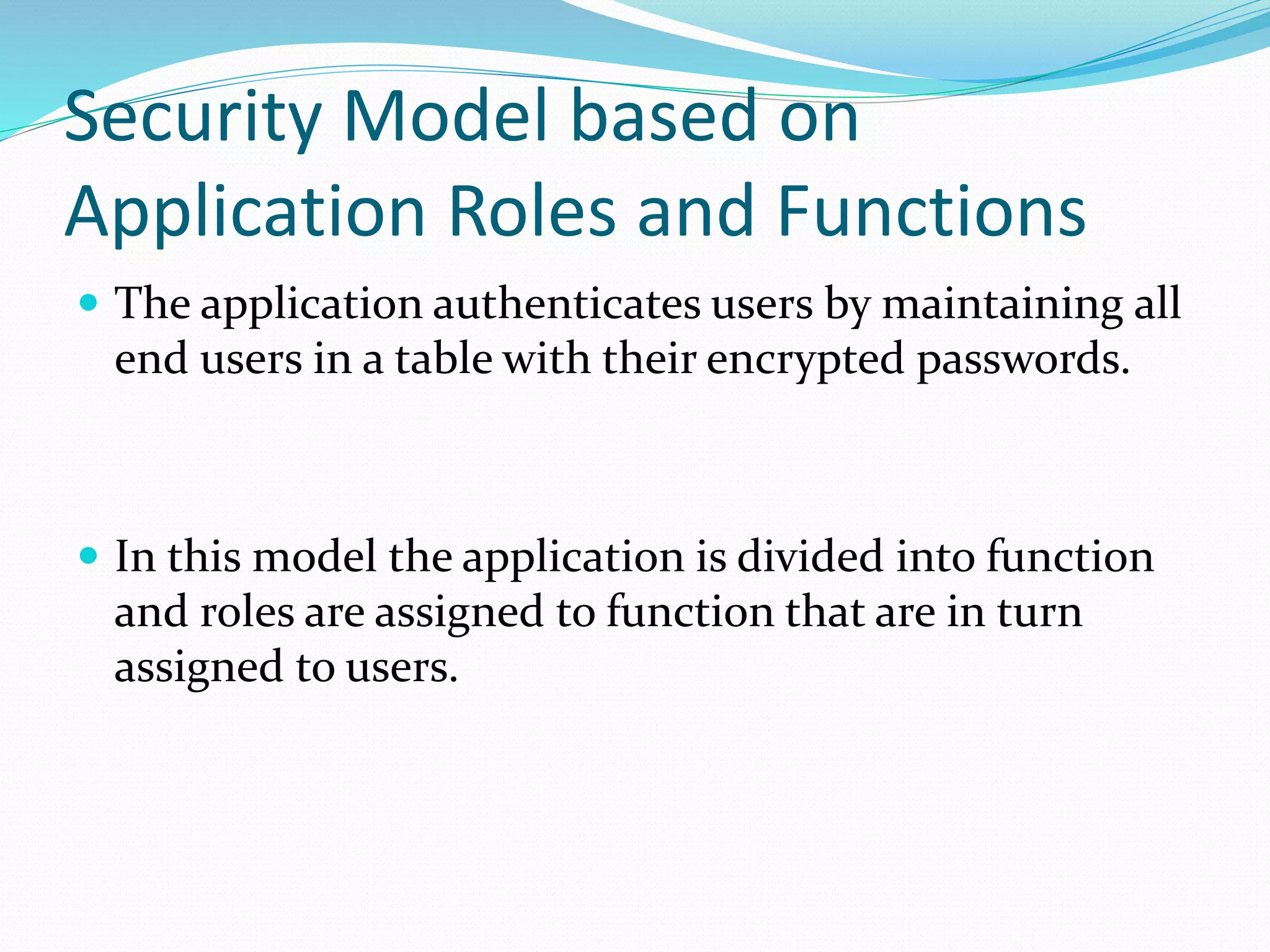 Security Model based on
Application Roles and Functions
 The application authenticates users by maintaining all
end users in a table with their encrypted passwords.
 In this model the application is divided into function
and roles are assigned to function that are in turn
assigned to users.
 
