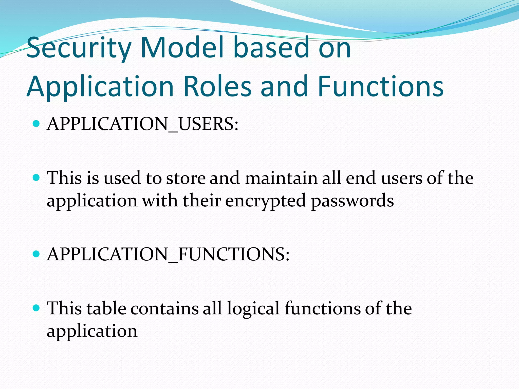 Security Model based on
Application Roles and Functions
 APPLICATION_USERS:
 This is used to store and maintain all end users of the
application with their encrypted passwords
 APPLICATION_FUNCTIONS:
 This table contains all logical functions of the
application
 