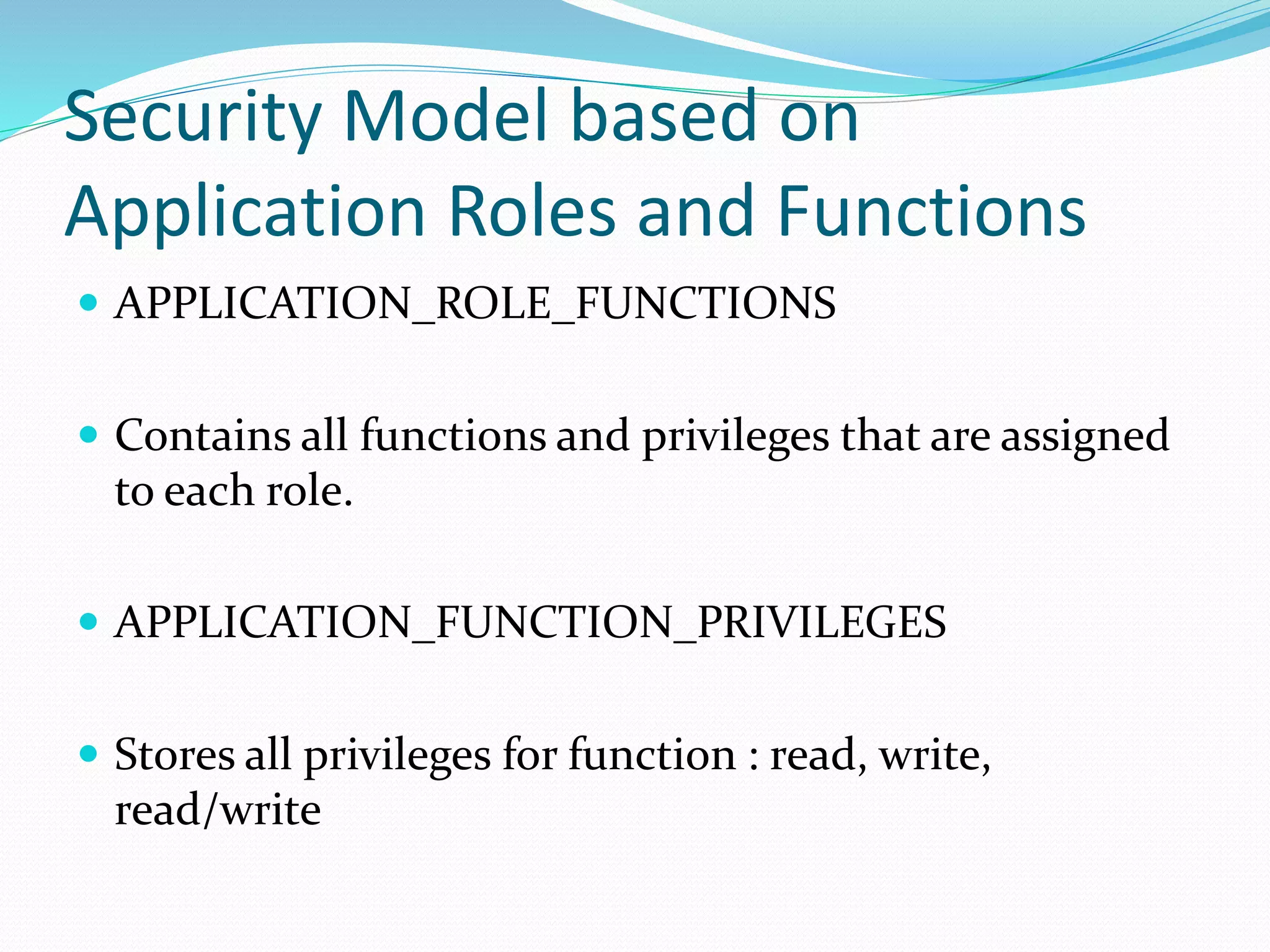 Security Model based on
Application Roles and Functions
 APPLICATION_ROLE_FUNCTIONS
 Contains all functions and privileges that are assigned
to each role.
 APPLICATION_FUNCTION_PRIVILEGES
 Stores all privileges for function : read, write,
read/write
 