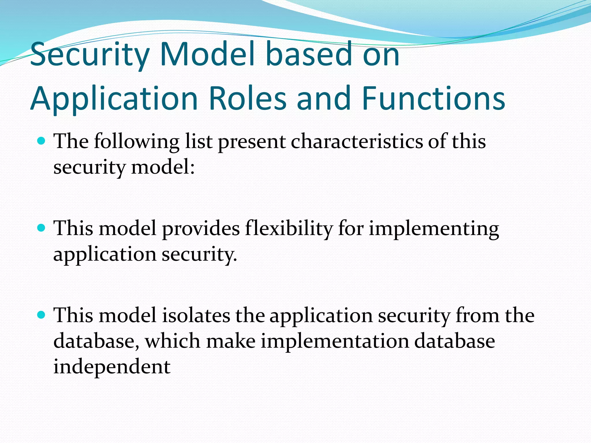 Security Model based on
Application Roles and Functions
 The following list present characteristics of this
security model:
 This model provides flexibility for implementing
application security.
 This model isolates the application security from the
database, which make implementation database
independent
 