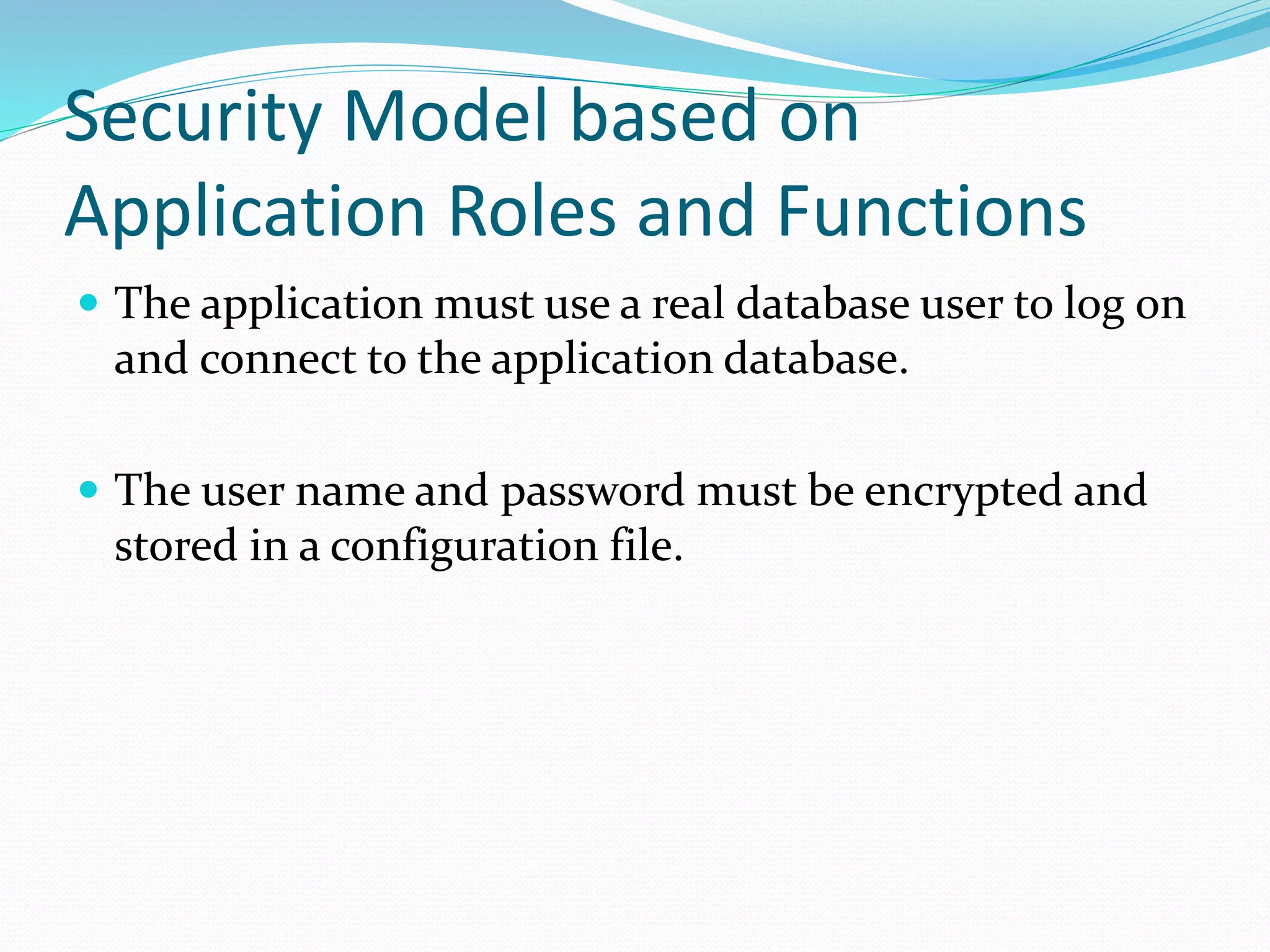 Security Model based on
Application Roles and Functions
 The application must use a real database user to log on
and connect to the application database.
 The user name and password must be encrypted and
stored in a configuration file.
 