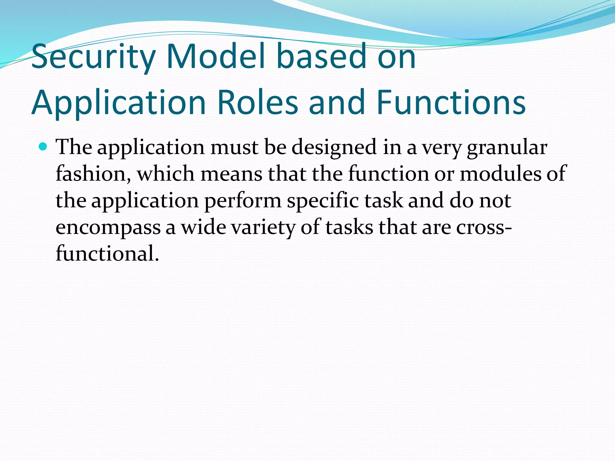 Security Model based on
Application Roles and Functions
 The application must be designed in a very granular
fashion, which means that the function or modules of
the application perform specific task and do not
encompass a wide variety of tasks that are cross-
functional.
 