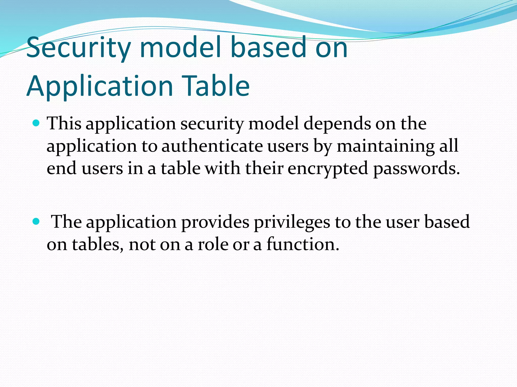 Security model based on
Application Table
 This application security model depends on the
application to authenticate users by maintaining all
end users in a table with their encrypted passwords.
 The application provides privileges to the user based
on tables, not on a role or a function.
 